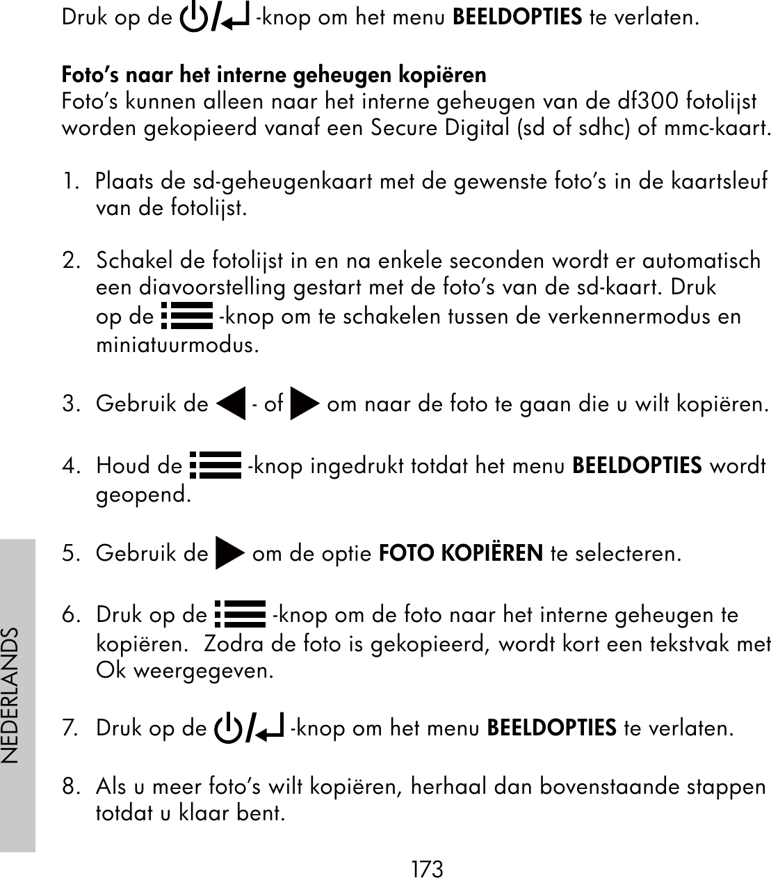 173NEDERLANDSDruk op de   -knop om het menu BEELDOPTIES te verlaten.Foto’s naar het interne geheugen kopiërenFoto’s kunnen alleen naar het interne geheugen van de df300 fotolijst worden gekopieerd vanaf een Secure Digital (sd of sdhc) of mmc-kaart.1.  Plaats de sd-geheugenkaart met de gewenste foto’s in de kaartsleuf van de fotolijst.2.  Schakel de fotolijst in en na enkele seconden wordt er automatisch een diavoorstelling gestart met de foto’s van de sd-kaart. Druk op de   -knop om te schakelen tussen de verkennermodus en miniatuurmodus.3.  Gebruik de   - of   om naar de foto te gaan die u wilt kopiëren.4.  Houd de   -knop ingedrukt totdat het menu BEELDOPTIES wordt geopend.5.  Gebruik de   om de optie FOTO KOPIËREN te selecteren.6.  Druk op de   -knop om de foto naar het interne geheugen te kopiëren.  Zodra de foto is gekopieerd, wordt kort een tekstvak met Ok weergegeven.7.  Druk op de   -knop om het menu BEELDOPTIES te verlaten. 8.  Als u meer foto’s wilt kopiëren, herhaal dan bovenstaande stappen totdat u klaar bent.