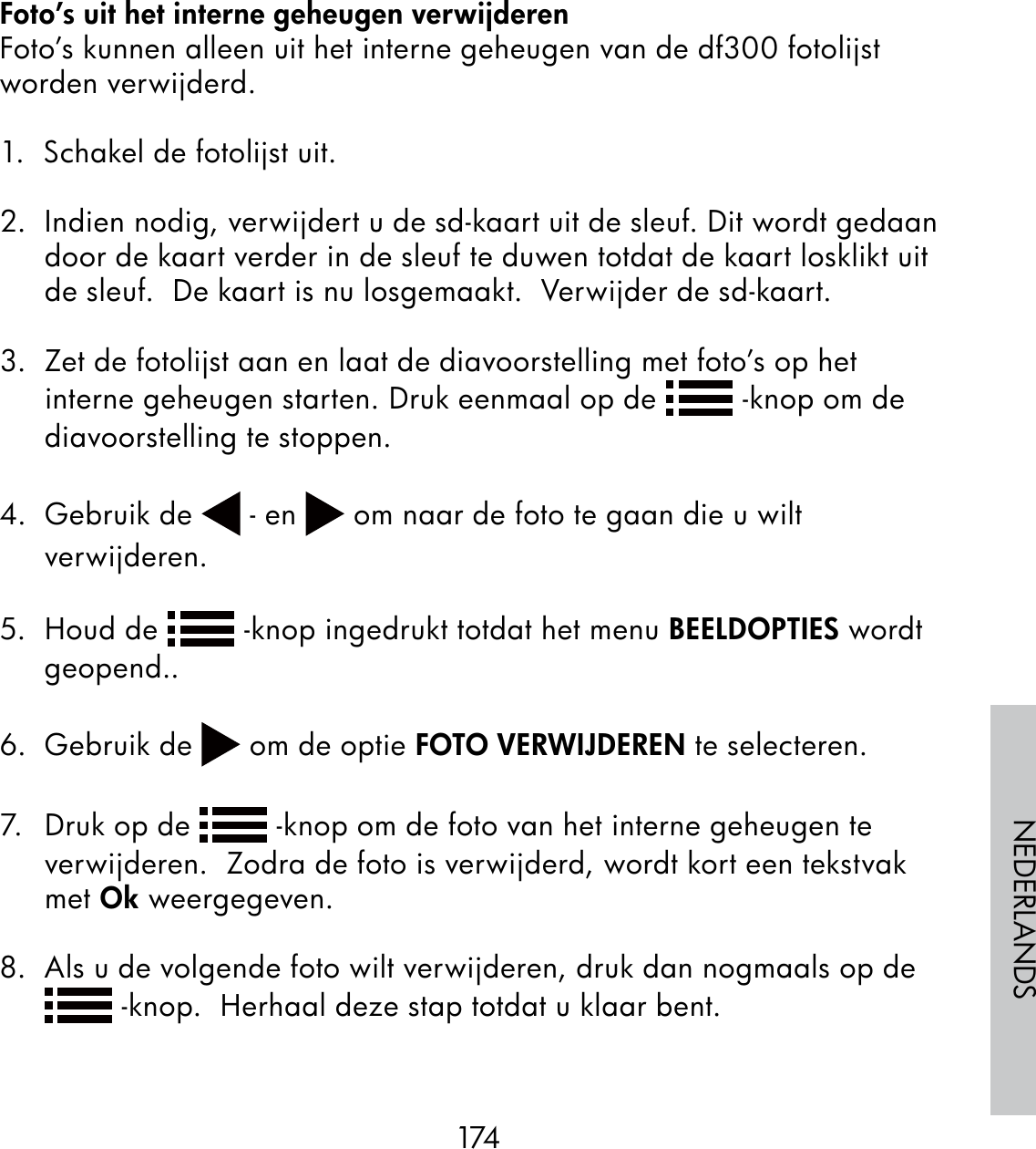 174NEDERLANDSFoto’s uit het interne geheugen verwijderenFoto’s kunnen alleen uit het interne geheugen van de df300 fotolijst worden verwijderd.1.  Schakel de fotolijst uit.2.  Indien nodig, verwijdert u de sd-kaart uit de sleuf. Dit wordt gedaan door de kaart verder in de sleuf te duwen totdat de kaart losklikt uit de sleuf.  De kaart is nu losgemaakt.  Verwijder de sd-kaart.3.  Zet de fotolijst aan en laat de diavoorstelling met foto’s op het interne geheugen starten. Druk eenmaal op de   -knop om de diavoorstelling te stoppen.  4. Gebruik de   - en   om naar de foto te gaan die u wilt verwijderen.5. Houd de   -knop ingedrukt totdat het menu BEELDOPTIES wordt geopend..6. Gebruik de   om de optie FOTO VERWIJDEREN te selecteren.7.  Druk op de   -knop om de foto van het interne geheugen te verwijderen.  Zodra de foto is verwijderd, wordt kort een tekstvak met Ok weergegeven.8.  Als u de volgende foto wilt verwijderen, druk dan nogmaals op de  -knop.  Herhaal deze stap totdat u klaar bent.