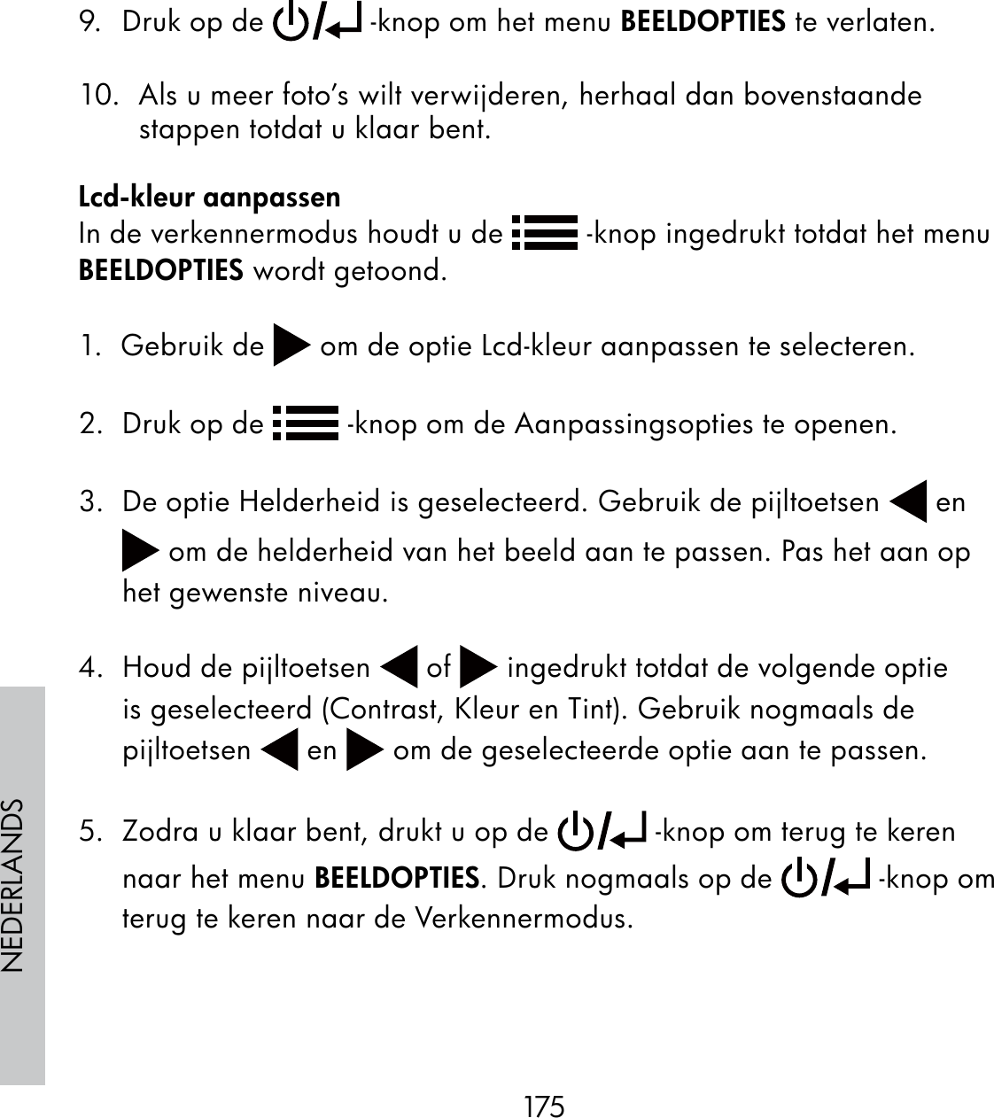 175NEDERLANDS9.  Druk op de   -knop om het menu BEELDOPTIES te verlaten.10.  Als u meer foto’s wilt verwijderen, herhaal dan bovenstaande stappen totdat u klaar bent.Lcd-kleur aanpassenIn de verkennermodus houdt u de   -knop ingedrukt totdat het menu BEELDOPTIES wordt getoond.1.  Gebruik de   om de optie Lcd-kleur aanpassen te selecteren.2.  Druk op de   -knop om de Aanpassingsopties te openen.3.  De optie Helderheid is geselecteerd. Gebruik de pijltoetsen   en  om de helderheid van het beeld aan te passen. Pas het aan op het gewenste niveau.4.  Houd de pijltoetsen   of   ingedrukt totdat de volgende optie is geselecteerd (Contrast, Kleur en Tint). Gebruik nogmaals de pijltoetsen   en   om de geselecteerde optie aan te passen.5.  Zodra u klaar bent, drukt u op de   -knop om terug te keren naar het menu BEELDOPTIES. Druk nogmaals op de   -knop om terug te keren naar de Verkennermodus.