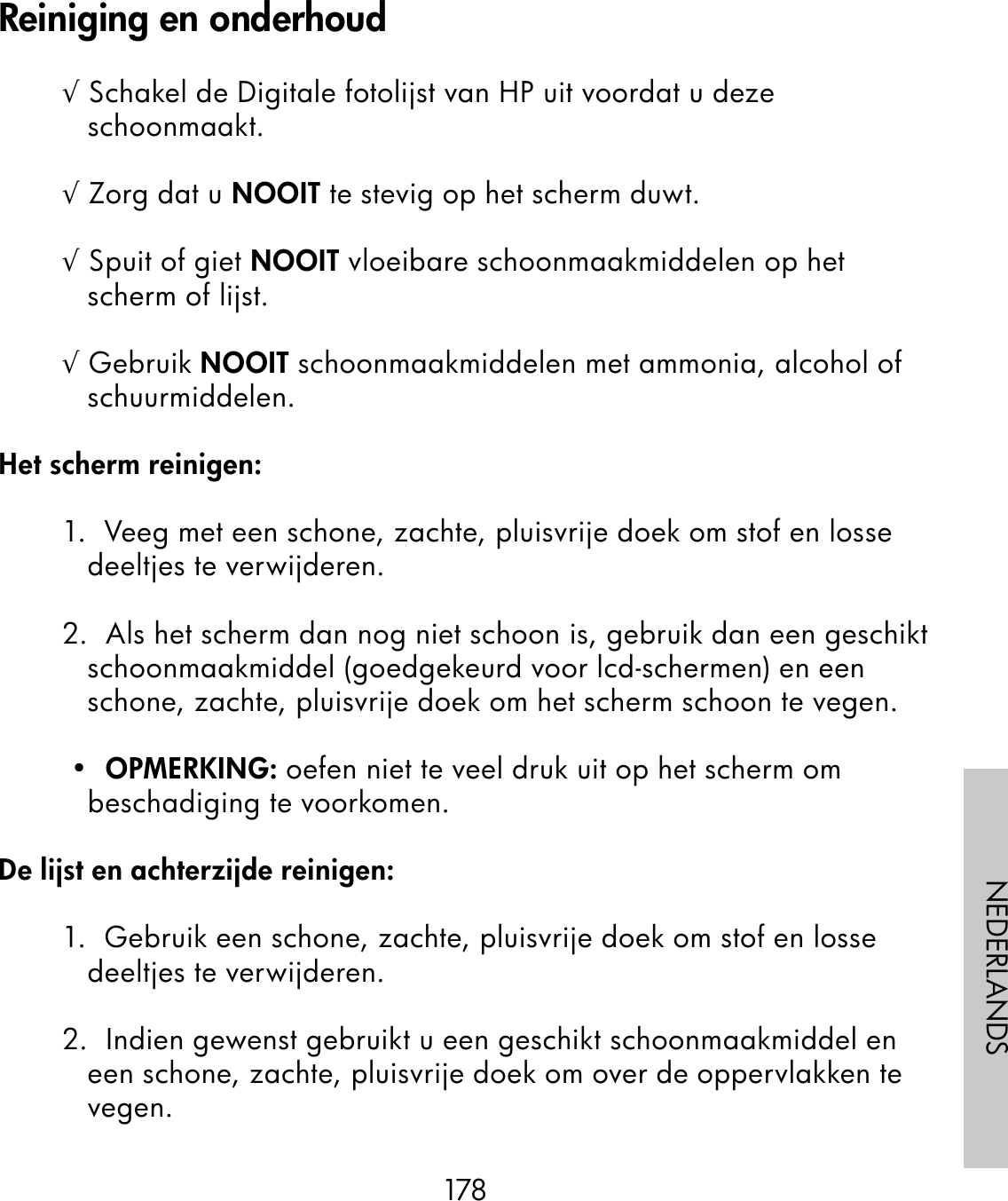178NEDERLANDS√ Schakel de Digitale fotolijst van HP uit voordat u deze schoonmaakt.√ Zorg dat u NOOIT te stevig op het scherm duwt.√ Spuit of giet NOOIT vloeibare schoonmaakmiddelen op het scherm of lijst.√ Gebruik NOOIT schoonmaakmiddelen met ammonia, alcohol of schuurmiddelen.Het scherm reinigen:1.  Veeg met een schone, zachte, pluisvrije doek om stof en losse deeltjes te verwijderen.2.  Als het scherm dan nog niet schoon is, gebruik dan een geschikt schoonmaakmiddel (goedgekeurd voor lcd-schermen) en een schone, zachte, pluisvrije doek om het scherm schoon te vegen. •  OPMERKING: oefen niet te veel druk uit op het scherm om beschadiging te voorkomen.De lijst en achterzijde reinigen:1.  Gebruik een schone, zachte, pluisvrije doek om stof en losse deeltjes te verwijderen.2.  Indien gewenst gebruikt u een geschikt schoonmaakmiddel en een schone, zachte, pluisvrije doek om over de oppervlakken te vegen.Reiniging en onderhoud