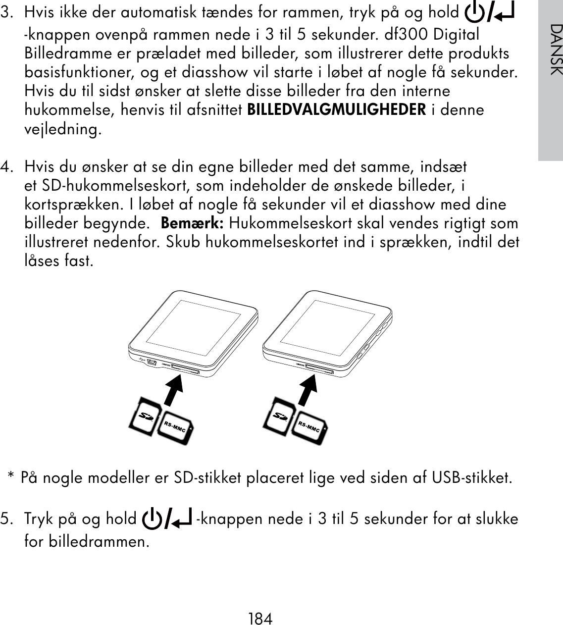 184DANSK3.  Hvis ikke der automatisk tændes for rammen, tryk på og hold   -knappen ovenpå rammen nede i 3 til 5 sekunder. df300 Digital Billedramme er præladet med billeder, som illustrerer dette produkts basisfunktioner, og et diasshow vil starte i løbet af nogle få sekunder. Hvis du til sidst ønsker at slette disse billeder fra den interne hukommelse, henvis til afsnittet BILLEDVALGMULIGHEDER i denne vejledning.4.  Hvis du ønsker at se din egne billeder med det samme, indsæt et SD-hukommelseskort, som indeholder de ønskede billeder, i kortsprækken. I løbet af nogle få sekunder vil et diasshow med dine billeder begynde.  Bemærk: Hukommelseskort skal vendes rigtigt som illustreret nedenfor. Skub hukommelseskortet ind i sprækken, indtil det låses fast.* På nogle modeller er SD-stikket placeret lige ved siden af USB-stikket.5.  Tryk på og hold   -knappen nede i 3 til 5 sekunder for at slukke for billedrammen.