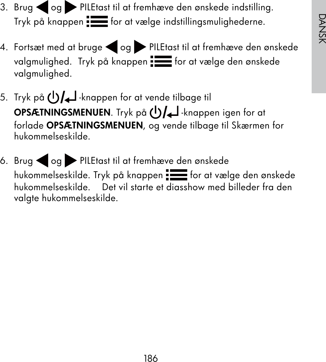 186DANSK3. Brug   og   PILEtast til at fremhæve den ønskede indstilling.       Tryk på knappen   for at vælge indstillingsmulighederne.  4.  Fortsæt med at bruge   og   PILEtast til at fremhæve den ønskede valgmulighed.  Tryk på knappen   for at vælge den ønskede valgmulighed.5. Tryk på   -knappen for at vende tilbage til OPSÆTNINGSMENUEN. Tryk på   -knappen igen for at forlade OPSÆTNINGSMENUEN, og vende tilbage til Skærmen for hukommelseskilde.6. Brug   og   PILEtast til at fremhæve den ønskede hukommelseskilde. Tryk på knappen   for at vælge den ønskede hukommelseskilde.    Det vil starte et diasshow med billeder fra den valgte hukommelseskilde.