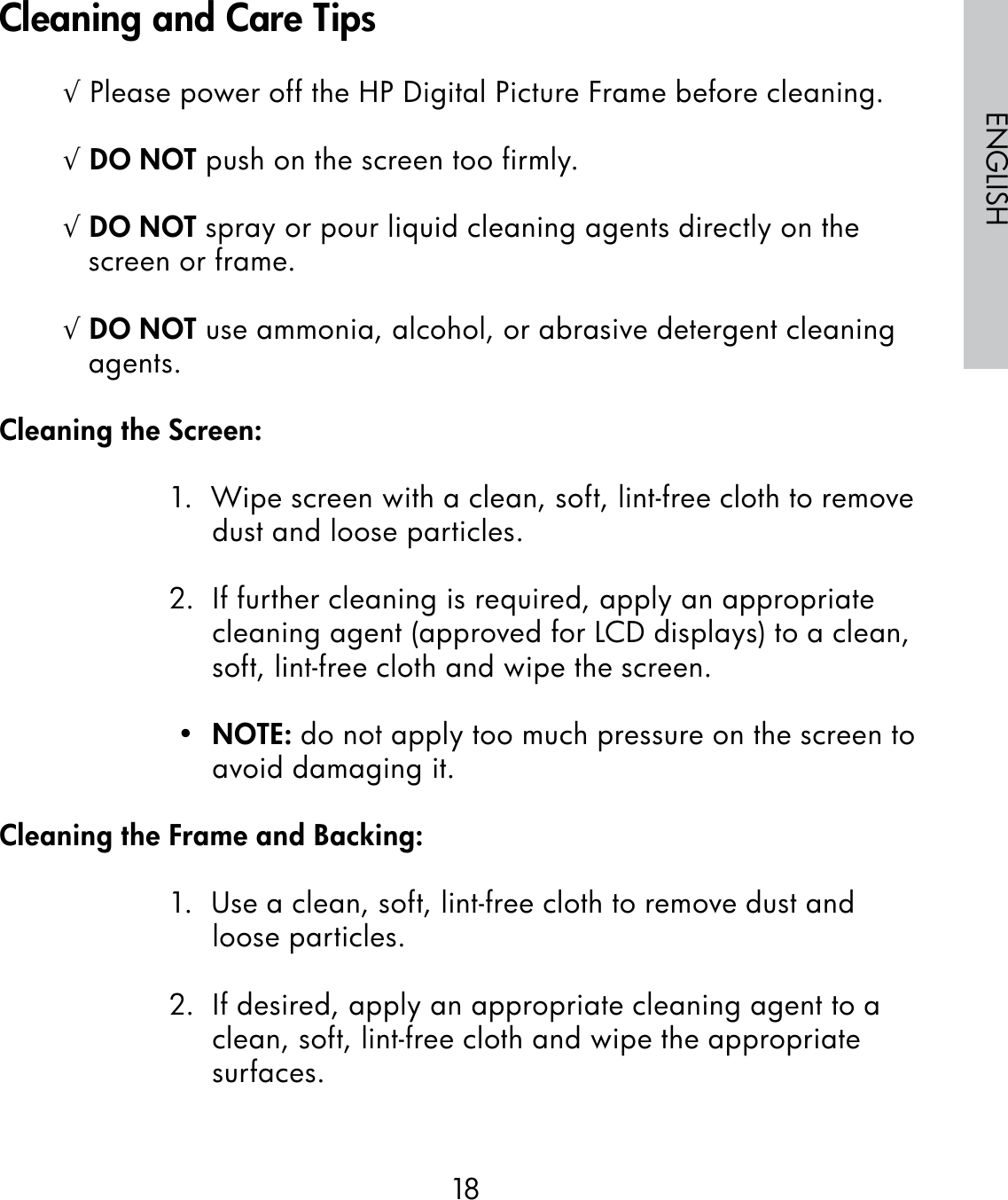 18ENGLISH√ Please power off the HP Digital Picture Frame before cleaning.√ DO NOT push on the screen too firmly.√ DO NOT spray or pour liquid cleaning agents directly on the screen or frame.√ DO NOT use ammonia, alcohol, or abrasive detergent cleaning agents.Cleaning the Screen:1.  Wipe screen with a clean, soft, lint-free cloth to remove dust and loose particles.2.  If further cleaning is required, apply an appropriate cleaning agent (approved for LCD displays) to a clean, soft, lint-free cloth and wipe the screen. •  NOTE: do not apply too much pressure on the screen to avoid damaging it.Cleaning the Frame and Backing:1.  Use a clean, soft, lint-free cloth to remove dust and loose particles.2.  If desired, apply an appropriate cleaning agent to a clean, soft, lint-free cloth and wipe the appropriate surfaces.Cleaning and Care Tips