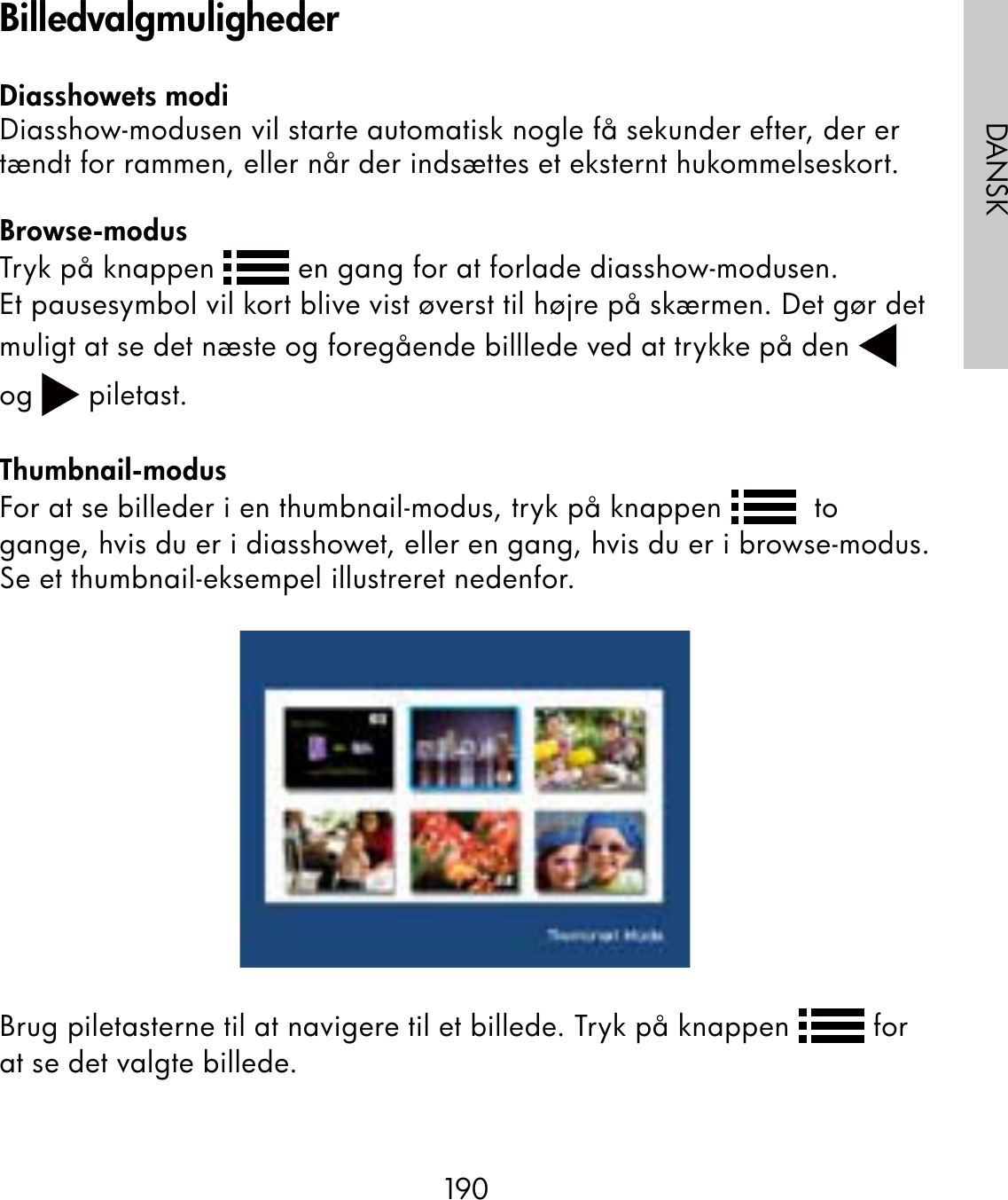 190DANSKDiasshowets modiDiasshow-modusen vil starte automatisk nogle få sekunder efter, der er tændt for rammen, eller når der indsættes et eksternt hukommelseskort. Browse-modusTryk på knappen   en gang for at forlade diasshow-modusen.Et pausesymbol vil kort blive vist øverst til højre på skærmen. Det gør det muligt at se det næste og foregående billlede ved at trykke på den   og   piletast.Thumbnail-modusFor at se billeder i en thumbnail-modus, tryk på knappen    to gange, hvis du er i diasshowet, eller en gang, hvis du er i browse-modus.Se et thumbnail-eksempel illustreret nedenfor.Brug piletasterne til at navigere til et billede. Tryk på knappen   for at se det valgte billede.Billedvalgmuligheder