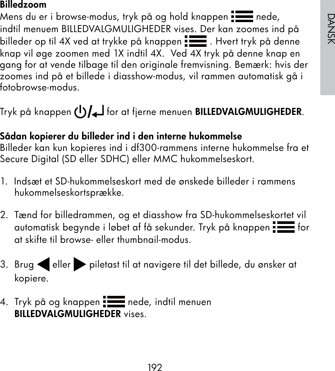 192DANSKBilledzoomMens du er i browse-modus, tryk på og hold knappen   nede, indtil menuem BILLEDVALGMULIGHEDER vises. Der kan zoomes ind på billeder op til 4X ved at trykke på knappen   . Hvert tryk på denne knap vil øge zoomen med 1X indtil 4X.  Ved 4X tryk på denne knap en gang for at vende tilbage til den originale fremvisning. Bemærk: hvis der zoomes ind på et billede i diasshow-modus, vil rammen automatisk gå i fotobrowse-modus.Tryk på knappen   for at fjerne menuen BILLEDVALGMULIGHEDER.Sådan kopierer du billeder ind i den interne hukommelseBilleder kan kun kopieres ind i df300-rammens interne hukommelse fra et Secure Digital (SD eller SDHC) eller MMC hukommelseskort.1.  Indsæt et SD-hukommelseskort med de ønskede billeder i rammens hukommelseskortsprække.2.  Tænd for billedrammen, og et diasshow fra SD-hukommelseskortet vil automatisk begynde i løbet af få sekunder. Tryk på knappen   for at skifte til browse- eller thumbnail-modus.3.  Brug   eller   piletast til at navigere til det billede, du ønsker at kopiere.4.  Tryk på og knappen   nede, indtil menuen BILLEDVALGMULIGHEDER vises.