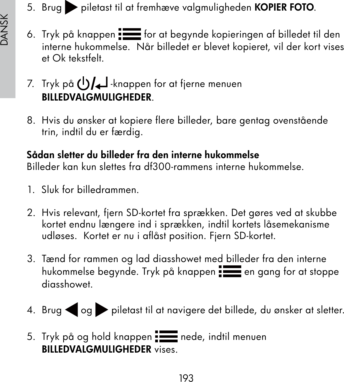193DANSK5.  Brug   piletast til at fremhæve valgmuligheden KOPIER FOTO.6.  Tryk på knappen   for at begynde kopieringen af billedet til den interne hukommelse.  Når billedet er blevet kopieret, vil der kort vises et Ok tekstfelt.7. Tr yk på   -knappen for at fjerne menuen BILLEDVALGMULIGHEDER.  8.  Hvis du ønsker at kopiere flere billeder, bare gentag ovenstående trin, indtil du er færdig.Sådan sletter du billeder fra den interne hukommelseBilleder kan kun slettes fra df300-rammens interne hukommelse.1.  Sluk for billedrammen.2.  Hvis relevant, fjern SD-kortet fra sprækken. Det gøres ved at skubbe kortet endnu længere ind i sprækken, indtil kortets låsemekanisme udløses.  Kortet er nu i aﬂåst position. Fjern SD-kortet.3.  Tænd for rammen og lad diasshowet med billeder fra den interne hukommelse begynde. Tryk på knappen   en gang for at stoppe diasshowet.  4. Brug   og   piletast til at navigere det billede, du ønsker at sletter.5.  Tryk på og hold knappen   nede, indtil menuen BILLEDVALGMULIGHEDER vises.