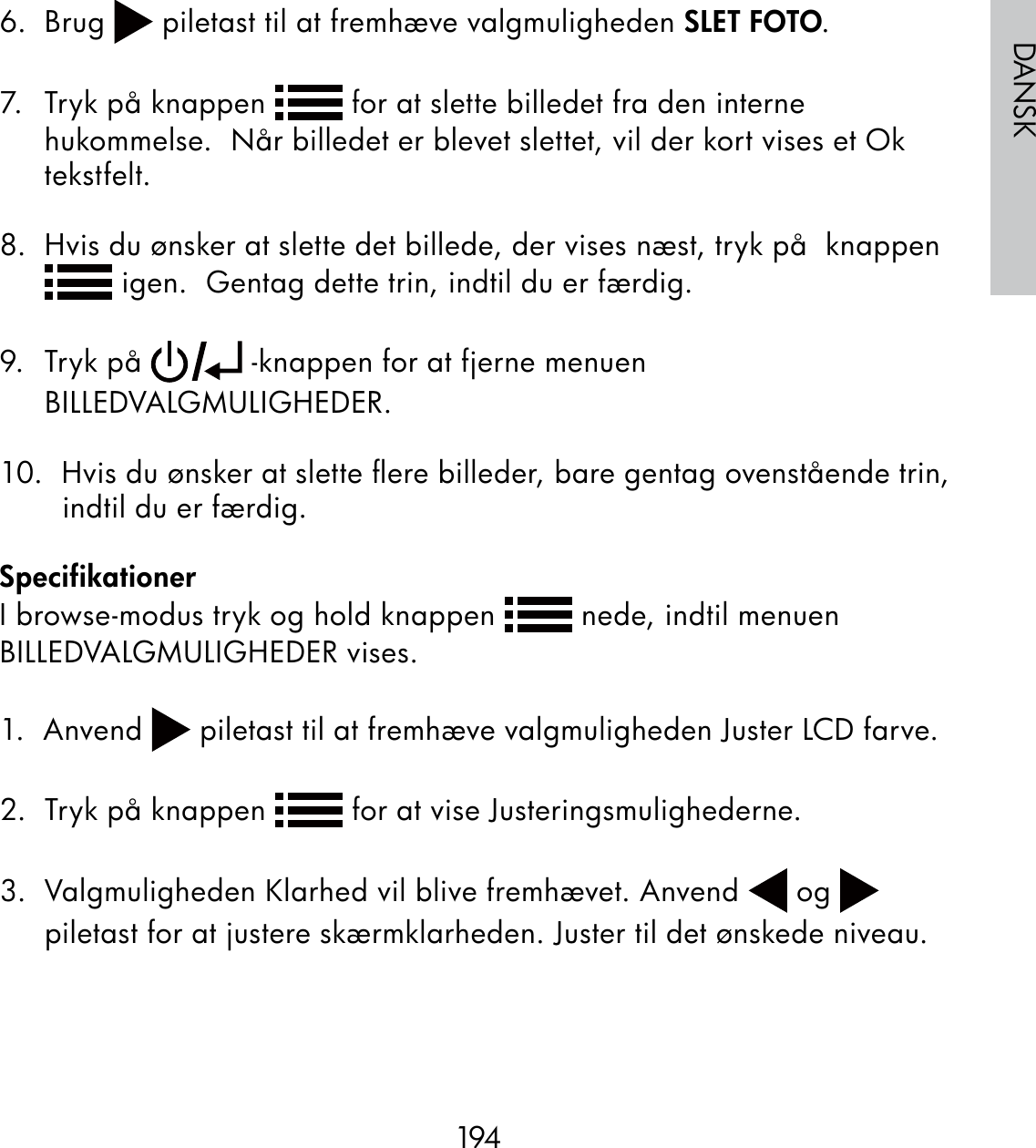 194DANSK6. Brug   piletast til at fremhæve valgmuligheden SLET FOTO.7.  Tryk på knappen   for at slette billedet fra den interne hukommelse.  Når billedet er blevet slettet, vil der kort vises et Ok tekstfelt.8.  Hvis du ønsker at slette det billede, der vises næst, tryk på  knappen  igen.  Gentag dette trin, indtil du er færdig.9. Tryk på   -knappen for at fjerne menuen BILLEDVALGMULIGHEDER.10.  Hvis du ønsker at slette ﬂere billeder, bare gentag ovenstående trin, indtil du er færdig.SpecifikationerI browse-modus tryk og hold knappen   nede, indtil menuen BILLEDVALGMULIGHEDER vises.1.  Anvend   piletast til at fremhæve valgmuligheden Juster LCD farve.2.  Tryk på knappen   for at vise Justeringsmulighederne.3.  Valgmuligheden Klarhed vil blive fremhævet. Anvend   og   piletast for at justere skærmklarheden. Juster til det ønskede niveau.