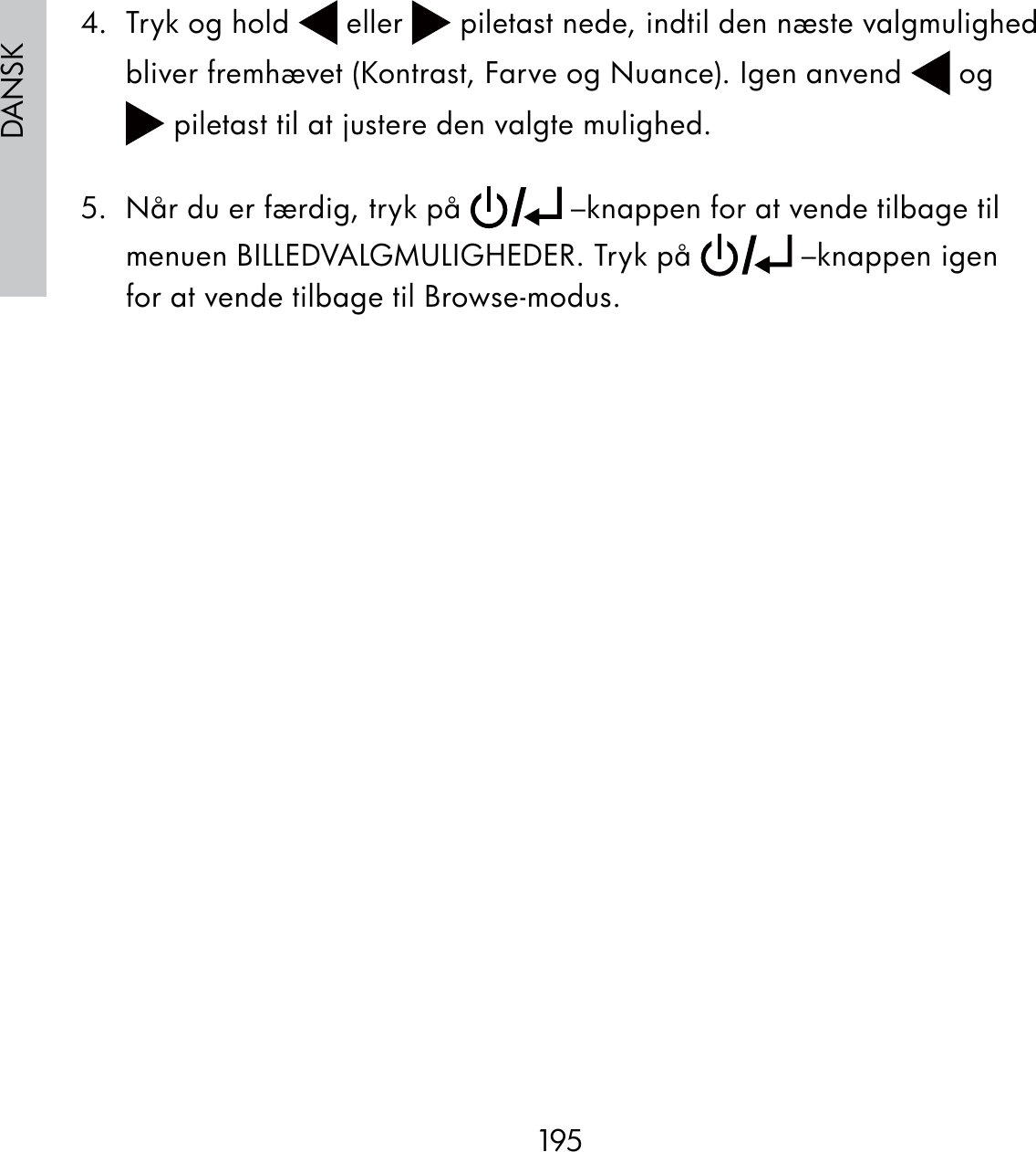 195DANSK4.  Tryk og hold   eller   piletast nede, indtil den næste valgmulighed bliver fremhævet (Kontrast, Farve og Nuance). Igen anvend   og  piletast til at justere den valgte mulighed.5.  Når du er færdig, tryk på   –knappen for at vende tilbage til menuen BILLEDVALGMULIGHEDER. Tryk på   –knappen igen for at vende tilbage til Browse-modus.