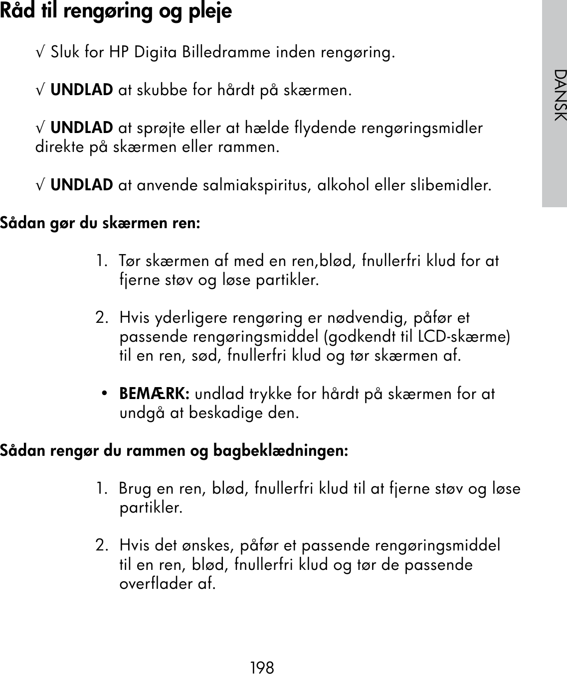 198DANSK√ Sluk for HP Digita Billedramme inden rengøring.√ UNDLAD at skubbe for hårdt på skærmen.√ UNDLAD at sprøjte eller at hælde flydende rengøringsmidler direkte på skærmen eller rammen.√ UNDLAD at anvende salmiakspiritus, alkohol eller slibemidler.Sådan gør du skærmen ren:1.  Tør skærmen af med en ren,blød, fnullerfri klud for at fjerne støv og løse partikler.2.  Hvis yderligere rengøring er nødvendig, påfør et passende rengøringsmiddel (godkendt til LCD-skærme) til en ren, sød, fnullerfri klud og tør skærmen af. •  BEMÆRK: undlad trykke for hårdt på skærmen for at undgå at beskadige den.Sådan rengør du rammen og bagbeklædningen:1.  Brug en ren, blød, fnullerfri klud til at fjerne støv og løse partikler.2.  Hvis det ønskes, påfør et passende rengøringsmiddel til en ren, blød, fnullerfri klud og tør de passende overflader af.Råd til rengøring og pleje