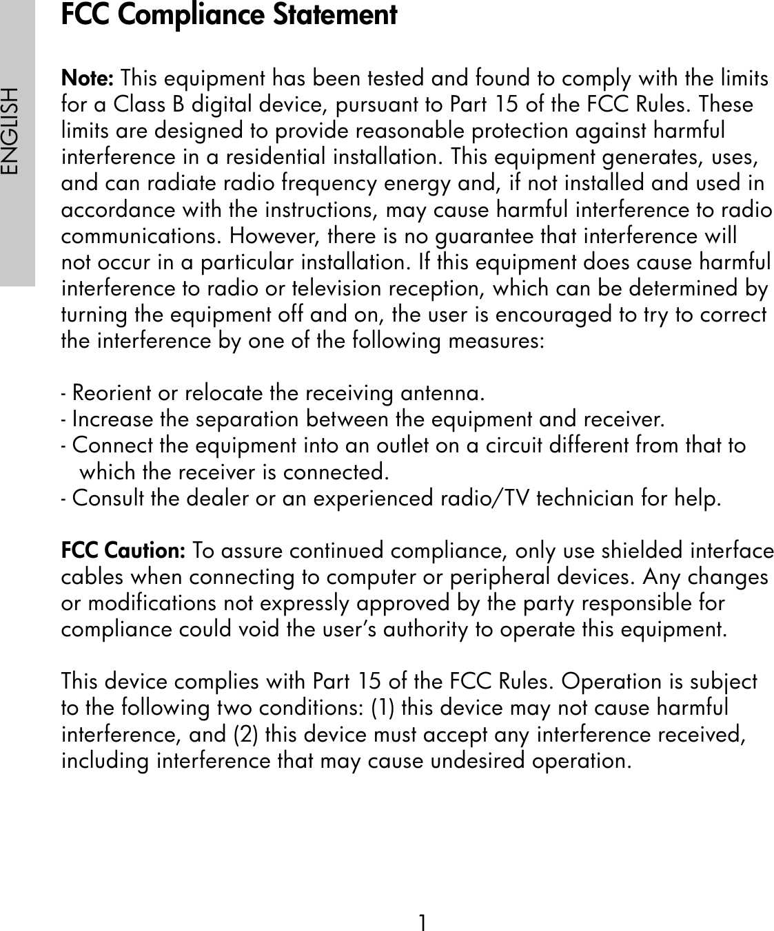 1ENGLISHFCC Compliance StatementNote: This equipment has been tested and found to comply with the limits for a Class B digital device, pursuant to Part 15 of the FCC Rules. These limits are designed to provide reasonable protection against harmful interference in a residential installation. This equipment generates, uses, and can radiate radio frequency energy and, if not installed and used in accordance with the instructions, may cause harmful interference to radio communications. However, there is no guarantee that interference will not occur in a particular installation. If this equipment does cause harmful interference to radio or television reception, which can be determined by turning the equipment off and on, the user is encouraged to try to correct the interference by one of the following measures:- Reorient or relocate the receiving antenna.- Increase the separation between the equipment and receiver.- Connect the equipment into an outlet on a circuit different from that to which the receiver is connected.- Consult the dealer or an experienced radio/TV technician for help.FCC Caution: To assure continued compliance, only use shielded interface cables when connecting to computer or peripheral devices. Any changes or modifications not expressly approved by the party responsible for compliance could void the user’s authority to operate this equipment.This device complies with Part 15 of the FCC Rules. Operation is subject to the following two conditions: (1) this device may not cause harmful interference, and (2) this device must accept any interference received, including interference that may cause undesired operation.