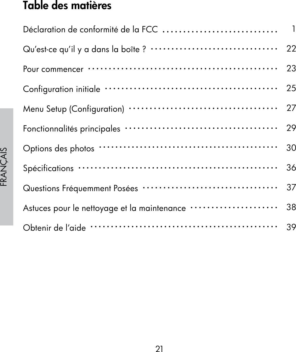 21FRANÇAISTable des matièresDéclaration de conformité de la FCC  Qu’est-ce qu’il y a dans la boîte ?  Pour commencer  Configuration initiale  Menu Setup (Configuration)  Fonctionnalités principales  Options des photos  Spécifications  Questions Fréquemment Posées  Astuces pour le nettoyage et la maintenance  Obtenir de l’aide  122232527293036373839