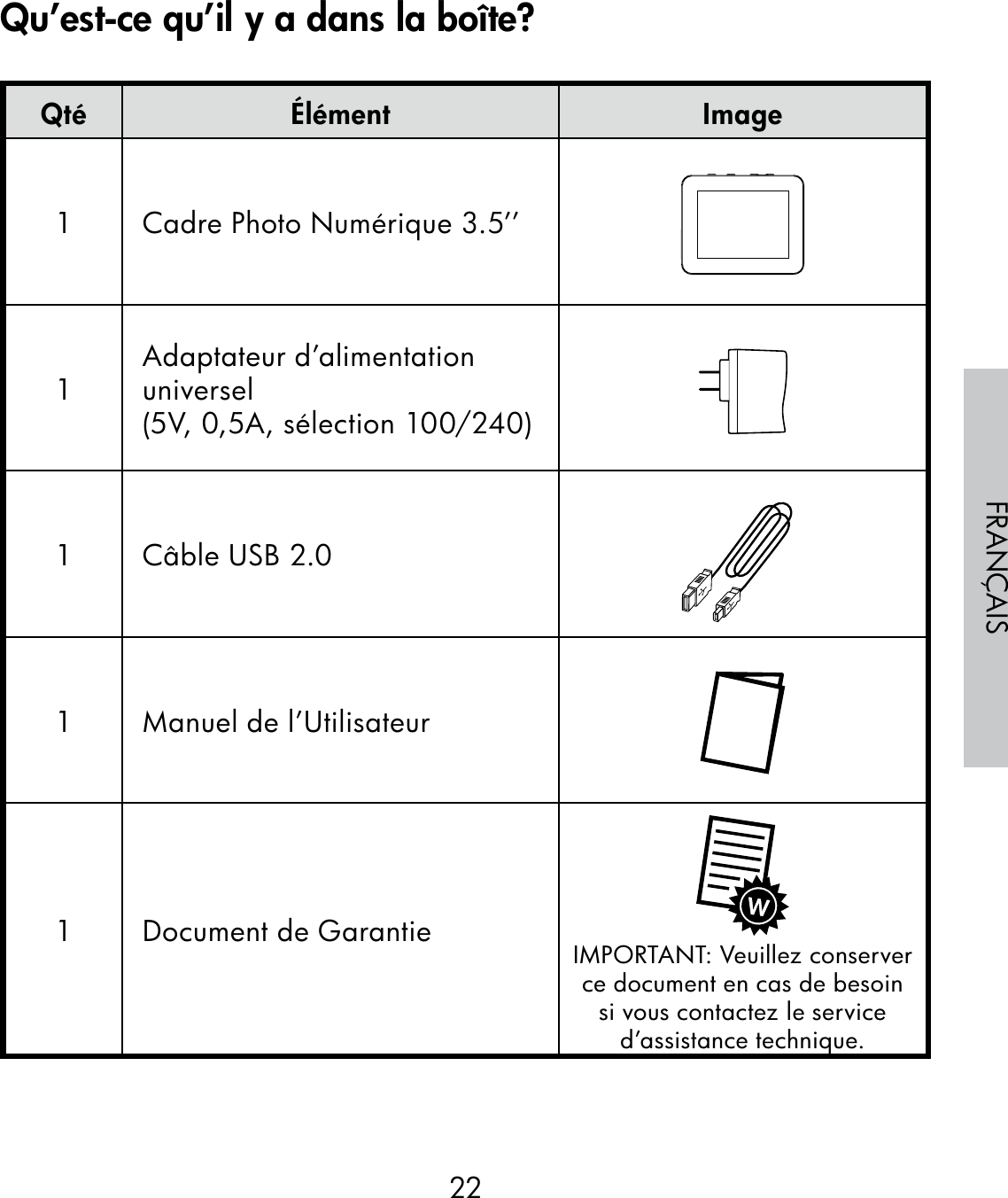 22FRANÇAISQté Élément Image1 Cadre Photo Numérique 3.5’’1Adaptateur d’alimentation universel(5V, 0,5A, sélection 100/240)1 Câble USB 2.01 Manuel de l’Utilisateur1 Document de Garantie IMPORTANT: Veuillez conserver ce document en cas de besoin si vous contactez le service d’assistance technique.Qu’est-ce qu’il y a dans la boîte?