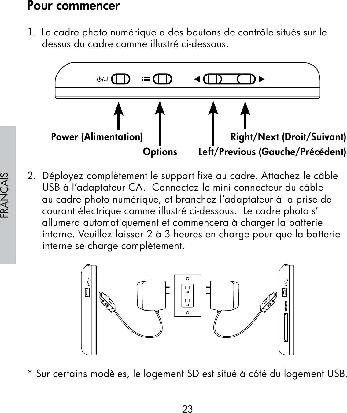 23FRANÇAIS1.  Le cadre photo numérique a des boutons de contrôle situés sur le dessus du cadre comme illustré ci-dessous.                                                              2.  Déployez complètement le support fixé au cadre. Attachez le câble USB à l’adaptateur CA.  Connectez le mini connecteur du câble au cadre photo numérique, et branchez l’adaptateur à la prise de courant électrique comme illustré ci-dessous.  Le cadre photo s’allumera automatiquement et commencera à charger la batterie interne. Veuillez laisser 2 à 3 heures en charge pour que la batterie interne se charge complètement.* Sur certains modèles, le logement SD est situé à côté du logement USB.Power (Alimentation)Options Left/Previous (Gauche/Précédent)Right/Next (Droit/Suivant)Pour commencer