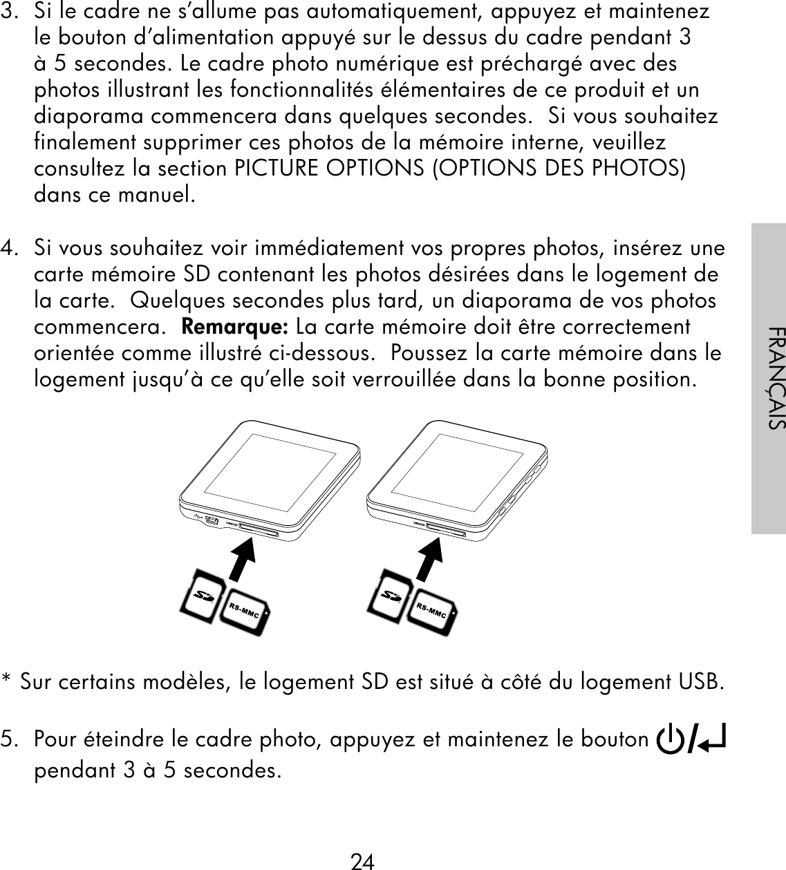 24FRANÇAIS3.  Si le cadre ne s’allume pas automatiquement, appuyez et maintenez le bouton d’alimentation appuyé sur le dessus du cadre pendant 3 à 5 secondes. Le cadre photo numérique est préchargé avec des photos illustrant les fonctionnalités élémentaires de ce produit et un diaporama commencera dans quelques secondes.  Si vous souhaitez finalement supprimer ces photos de la mémoire interne, veuillez consultez la section PICTURE OPTIONS (OPTIONS DES PHOTOS) dans ce manuel.4.  Si vous souhaitez voir immédiatement vos propres photos, insérez une carte mémoire SD contenant les photos désirées dans le logement de la carte.  Quelques secondes plus tard, un diaporama de vos photos commencera.  Remarque: La carte mémoire doit être correctement orientée comme illustré ci-dessous.  Poussez la carte mémoire dans le logement jusqu’à ce qu’elle soit verrouillée dans la bonne position.* Sur certains modèles, le logement SD est situé à côté du logement USB.5.  Pour éteindre le cadre photo, appuyez et maintenez le bouton   pendant 3 à 5 secondes.