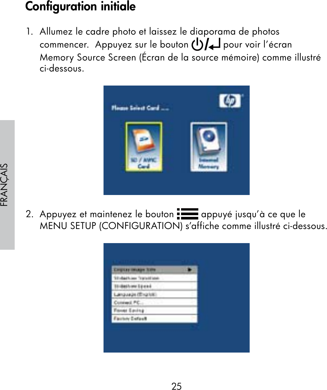 25FRANÇAIS1.  Allumez le cadre photo et laissez le diaporama de photos commencer.  Appuyez sur le bouton   pour voir l’écran Memory Source Screen (Écran de la source mémoire) comme illustré ci-dessous.2.  Appuyez et maintenez le bouton   appuyé jusqu’à ce que le MENU SETUP (CONFIGURATION) s’affiche comme illustré ci-dessous.Configuration initiale