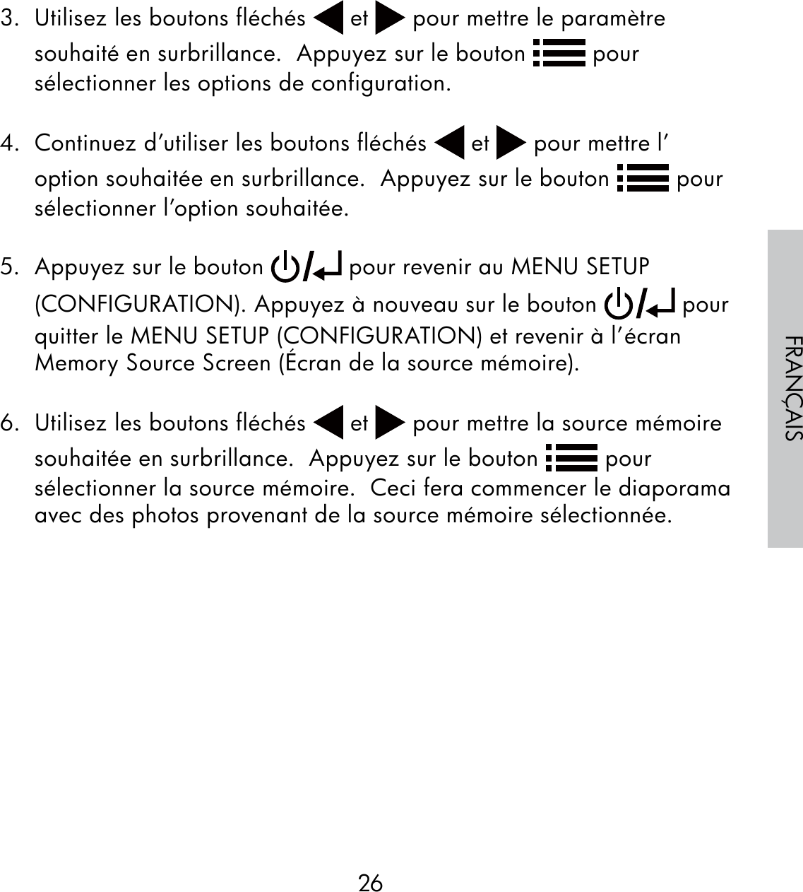 26FRANÇAIS3.  Utilisez les boutons fléchés   et   pour mettre le paramètre souhaité en surbrillance.  Appuyez sur le bouton   pour sélectionner les options de configuration. 4.  Continuez d’utiliser les boutons fléchés   et   pour mettre l’option souhaitée en surbrillance.  Appuyez sur le bouton   pour sélectionner l’option souhaitée.5.  Appuyez sur le bouton   pour revenir au MENU SETUP (CONFIGURATION). Appuyez à nouveau sur le bouton   pour quitter le MENU SETUP (CONFIGURATION) et revenir à l’écran Memory Source Screen (Écran de la source mémoire).6.  Utilisez les boutons fléchés   et   pour mettre la source mémoire souhaitée en surbrillance.  Appuyez sur le bouton   pour sélectionner la source mémoire.  Ceci fera commencer le diaporama avec des photos provenant de la source mémoire sélectionnée.