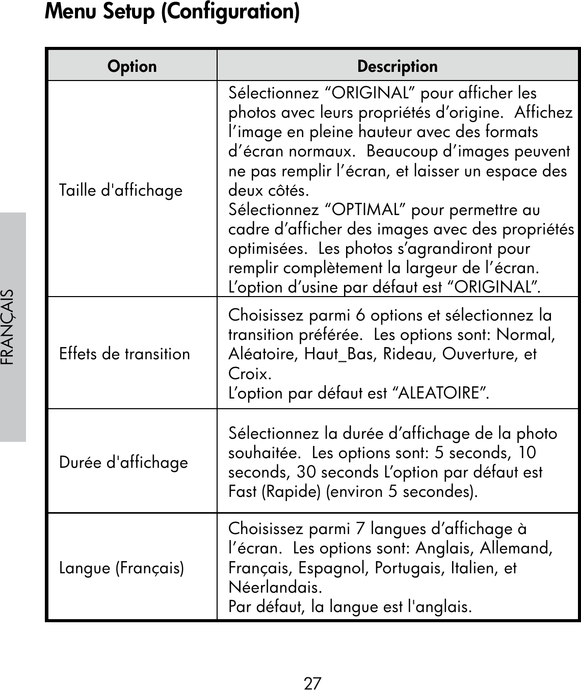 27FRANÇAISOption DescriptionTaille d&apos;affichageSélectionnez “ORIGINAL” pour afficher les photos avec leurs propriétés d’origine.  Affichez l’image en pleine hauteur avec des formats d’écran normaux.  Beaucoup d’images peuvent ne pas remplir l’écran, et laisser un espace des deux côtés.Sélectionnez “OPTIMAL” pour permettre au cadre d’afficher des images avec des propriétés optimisées.  Les photos s’agrandiront pour remplir complètement la largeur de l’écran.L’option d’usine par défaut est “ORIGINAL”.Effets de transitionChoisissez parmi 6 options et sélectionnez la transition préférée.  Les options sont: Normal, Aléatoire, Haut_Bas, Rideau, Ouverture, et Croix.L’option par défaut est “ALEATOIRE”.Durée d&apos;affichageSélectionnez la durée d’affichage de la photo souhaitée.  Les options sont: 5 seconds, 10 seconds, 30 seconds L’option par défaut est Fast (Rapide) (environ 5 secondes).Langue (Français)Choisissez parmi 7 langues d’affichage à l’écran.  Les options sont: Anglais, Allemand, Français, Espagnol, Portugais, Italien, et  Néerlandais.Par défaut, la langue est l&apos;anglais.Menu Setup (Configuration)