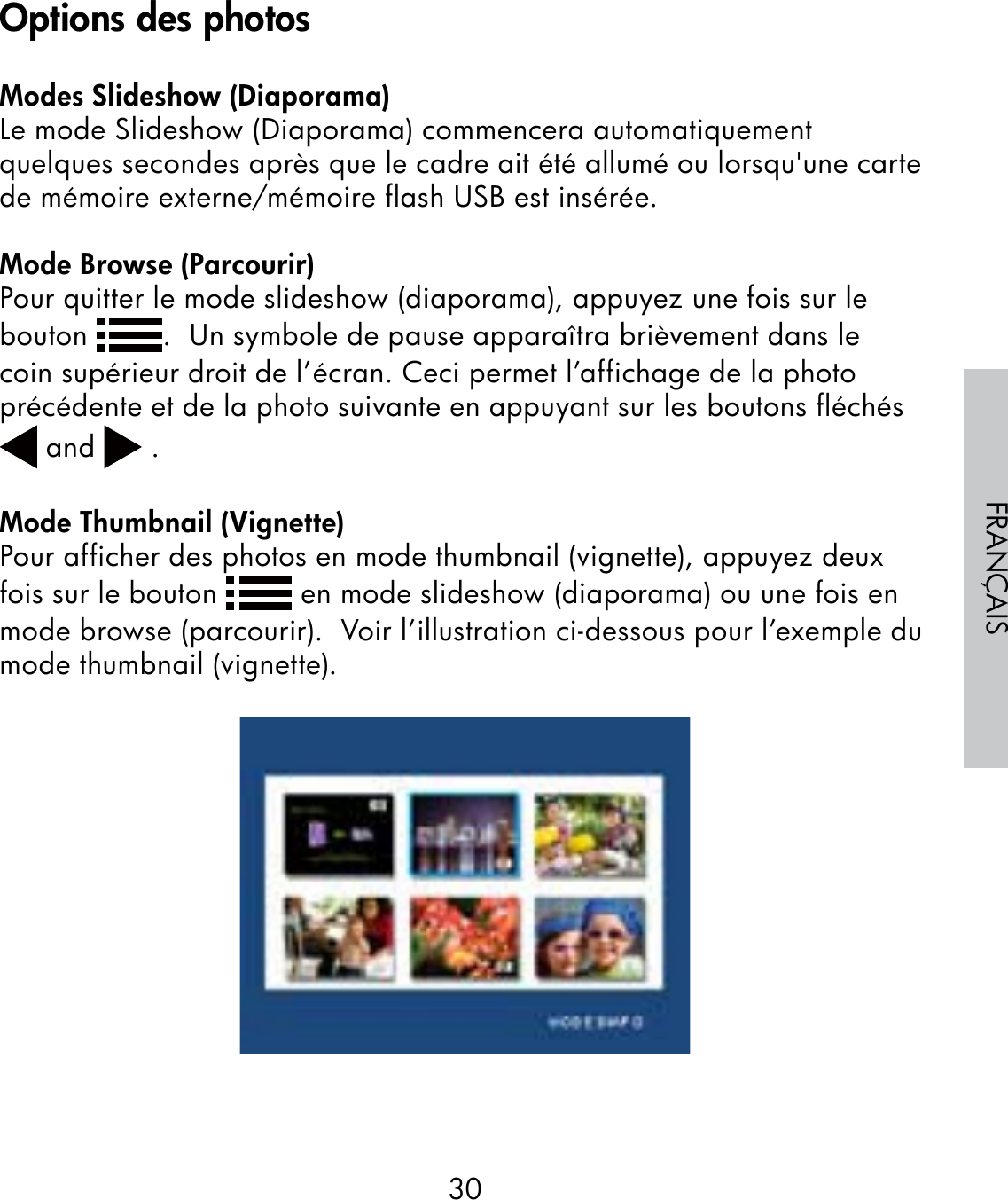 30FRANÇAISModes Slideshow (Diaporama)Le mode Slideshow (Diaporama) commencera automatiquement quelques secondes après que le cadre ait été allumé ou lorsqu&apos;une carte de mémoire externe/mémoire flash USB est insérée.Mode Browse (Parcourir)Pour quitter le mode slideshow (diaporama), appuyez une fois sur le bouton  .  Un symbole de pause apparaîtra brièvement dans le coin supérieur droit de l’écran. Ceci permet l’affichage de la photo précédente et de la photo suivante en appuyant sur les boutons fléchés   and   .Mode Thumbnail (Vignette)Pour afficher des photos en mode thumbnail (vignette), appuyez deux fois sur le bouton   en mode slideshow (diaporama) ou une fois en mode browse (parcourir).  Voir l’illustration ci-dessous pour l’exemple du mode thumbnail (vignette).Options des photos