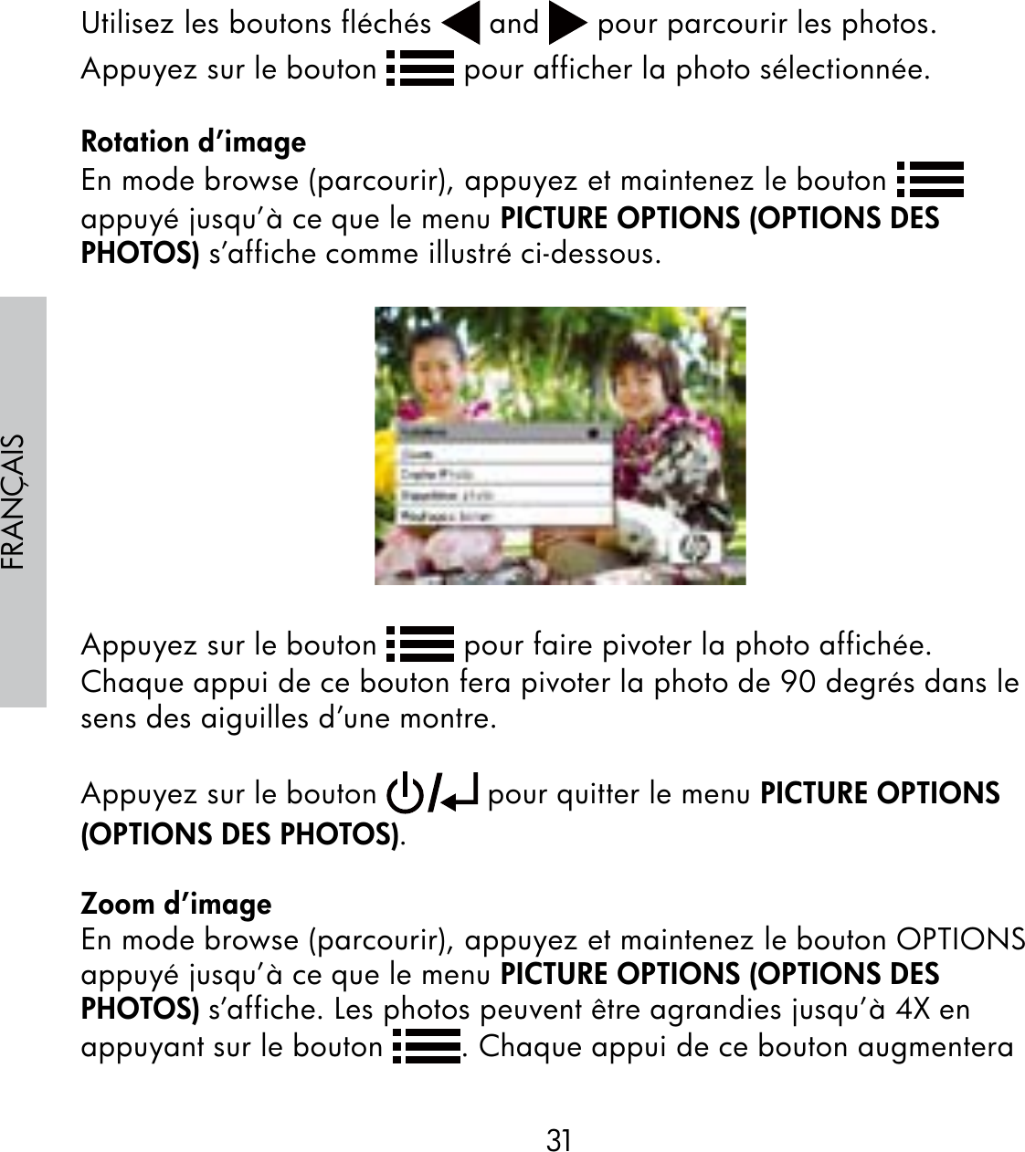 31FRANÇAISUtilisez les boutons fléchés   and   pour parcourir les photos.  Appuyez sur le bouton   pour afficher la photo sélectionnée.Rotation d’imageEn mode browse (parcourir), appuyez et maintenez le bouton   appuyé jusqu’à ce que le menu PICTURE OPTIONS (OPTIONS DES PHOTOS) s’affiche comme illustré ci-dessous.Appuyez sur le bouton   pour faire pivoter la photo affichée. Chaque appui de ce bouton fera pivoter la photo de 90 degrés dans le sens des aiguilles d’une montre. Appuyez sur le bouton   pour quitter le menu PICTURE OPTIONS (OPTIONS DES PHOTOS).Zoom d’imageEn mode browse (parcourir), appuyez et maintenez le bouton OPTIONS appuyé jusqu’à ce que le menu PICTURE OPTIONS (OPTIONS DES PHOTOS) s’affiche. Les photos peuvent être agrandies jusqu’à 4X en appuyant sur le bouton  . Chaque appui de ce bouton augmentera 