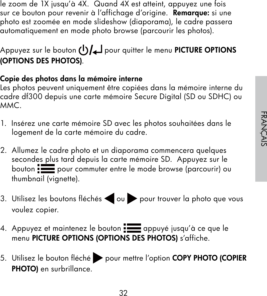 32FRANÇAISle zoom de 1X jusqu’à 4X.  Quand 4X est atteint, appuyez une fois sur ce bouton pour revenir à l’affichage d’origine.  Remarque: si une photo est zoomée en mode slideshow (diaporama), le cadre passera automatiquement en mode photo browse (parcourir les photos).Appuyez sur le bouton   pour quitter le menu PICTURE OPTIONS (OPTIONS DES PHOTOS).Copie des photos dans la mémoire interneLes photos peuvent uniquement être copiées dans la mémoire interne du cadre df300 depuis une carte mémoire Secure Digital (SD ou SDHC) ou MMC.1.  Insérez une carte mémoire SD avec les photos souhaitées dans le logement de la carte mémoire du cadre.2.  Allumez le cadre photo et un diaporama commencera quelques secondes plus tard depuis la carte mémoire SD.  Appuyez sur le bouton   pour commuter entre le mode browse (parcourir) ou thumbnail (vignette).3.  Utilisez les boutons fléchés   ou   pour trouver la photo que vous voulez copier.4.  Appuyez et maintenez le bouton   appuyé jusqu’à ce que le menu PICTURE OPTIONS (OPTIONS DES PHOTOS) s’affiche.5.  Utilisez le bouton fléché   pour mettre l’option COPY PHOTO (COPIER PHOTO) en surbrillance.
