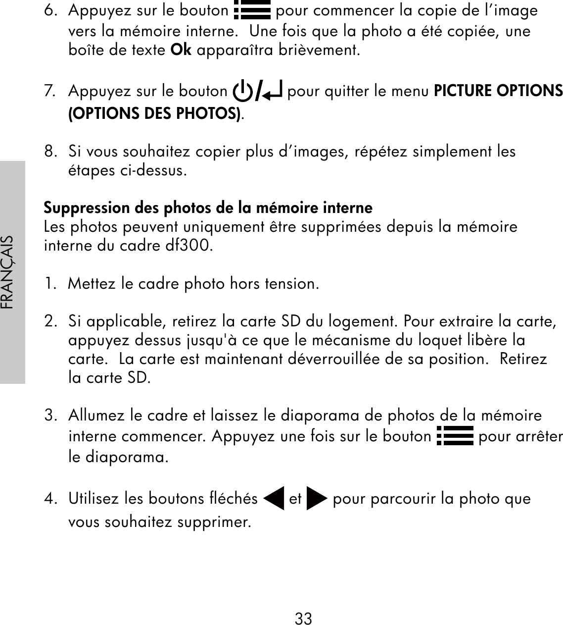 33FRANÇAIS6.  Appuyez sur le bouton   pour commencer la copie de l’image vers la mémoire interne.  Une fois que la photo a été copiée, une boîte de texte Ok apparaîtra brièvement.7.  Appuyez sur le bouton   pour quitter le menu PICTURE OPTIONS (OPTIONS DES PHOTOS). 8.  Si vous souhaitez copier plus d’images, répétez simplement les étapes ci-dessus.Suppression des photos de la mémoire interneLes photos peuvent uniquement être supprimées depuis la mémoire interne du cadre df300.1.  Mettez le cadre photo hors tension.2.  Si applicable, retirez la carte SD du logement. Pour extraire la carte, appuyez dessus jusqu&apos;à ce que le mécanisme du loquet libère la carte.  La carte est maintenant déverrouillée de sa position.  Retirez la carte SD.3.  Allumez le cadre et laissez le diaporama de photos de la mémoire interne commencer. Appuyez une fois sur le bouton   pour arrêter le diaporama.  4.  Utilisez les boutons ﬂéchés   et   pour parcourir la photo que vous souhaitez supprimer.
