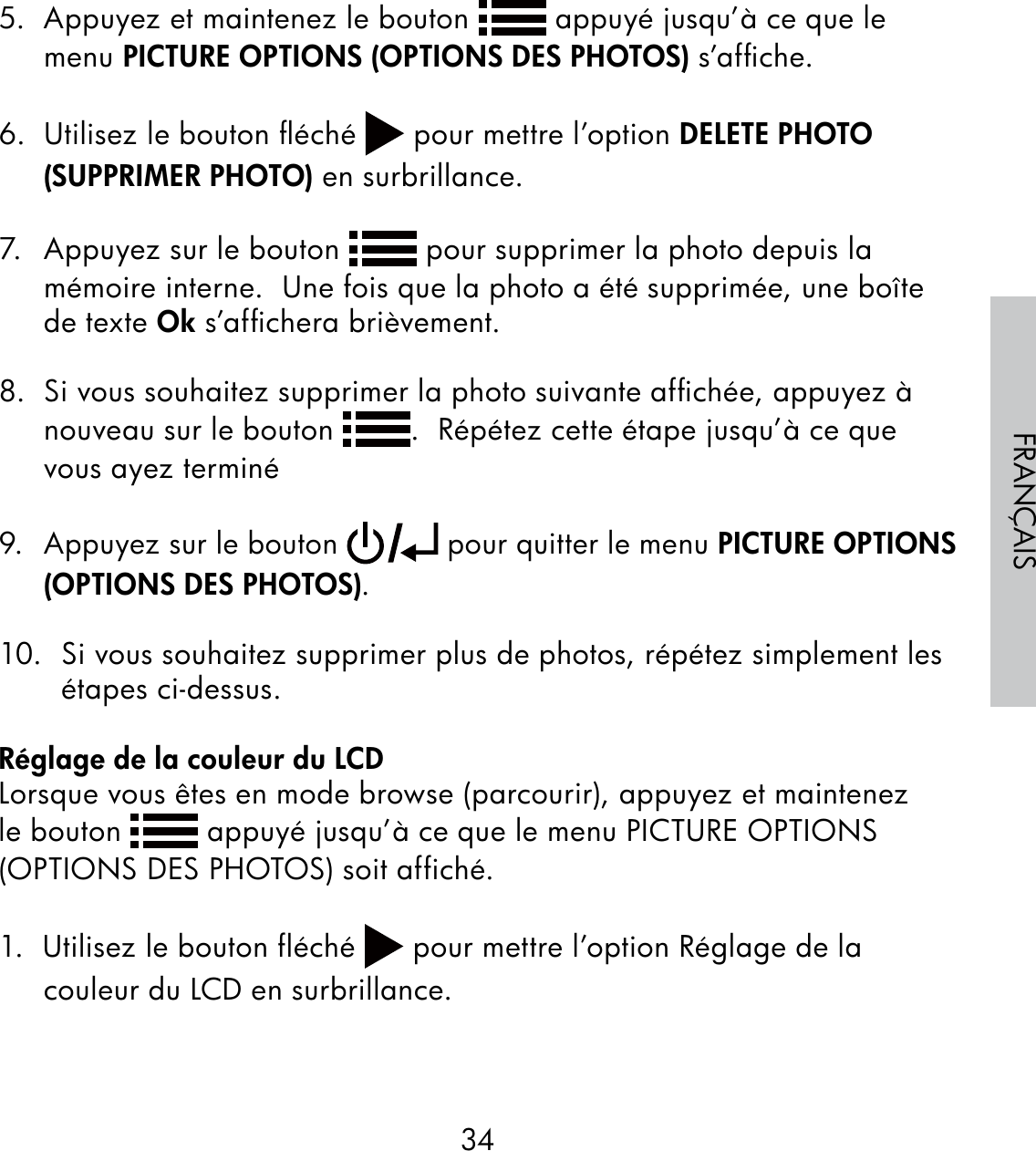 34FRANÇAIS5.  Appuyez et maintenez le bouton   appuyé jusqu’à ce que le menu PICTURE OPTIONS (OPTIONS DES PHOTOS) s’afﬁche.6.  Utilisez le bouton ﬂéché   pour mettre l’option DELETE PHOTO (SUPPRIMER PHOTO) en surbrillance.7.  Appuyez sur le bouton   pour supprimer la photo depuis la mémoire interne.  Une fois que la photo a été supprimée, une boîte de texte Ok s’afﬁchera brièvement.8.  Si vous souhaitez supprimer la photo suivante afﬁchée, appuyez à nouveau sur le bouton  .  Répétez cette étape jusqu’à ce que vous ayez terminé9.  Appuyez sur le bouton   pour quitter le menu PICTURE OPTIONS (OPTIONS DES PHOTOS).10.  Si vous souhaitez supprimer plus de photos, répétez simplement les étapes ci-dessus.Réglage de la couleur du LCDLorsque vous êtes en mode browse (parcourir), appuyez et maintenez le bouton   appuyé jusqu’à ce que le menu PICTURE OPTIONS (OPTIONS DES PHOTOS) soit affiché.1.  Utilisez le bouton fléché   pour mettre l’option Réglage de la couleur du LCD en surbrillance.