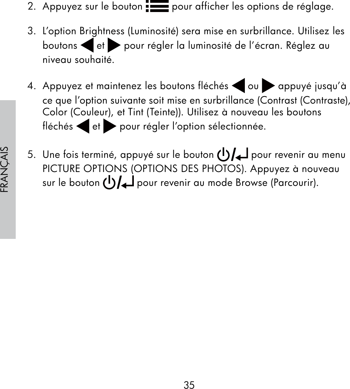 35FRANÇAIS2.  Appuyez sur le bouton   pour afficher les options de réglage.3.  L’option Brightness (Luminosité) sera mise en surbrillance. Utilisez les boutons   et   pour régler la luminosité de l’écran. Réglez au niveau souhaité.4.  Appuyez et maintenez les boutons fléchés   ou   appuyé jusqu’à ce que l’option suivante soit mise en surbrillance (Contrast (Contraste), Color (Couleur), et Tint (Teinte)). Utilisez à nouveau les boutons fléchés   et   pour régler l’option sélectionnée.5.  Une fois terminé, appuyé sur le bouton   pour revenir au menu PICTURE OPTIONS (OPTIONS DES PHOTOS). Appuyez à nouveau sur le bouton   pour revenir au mode Browse (Parcourir).
