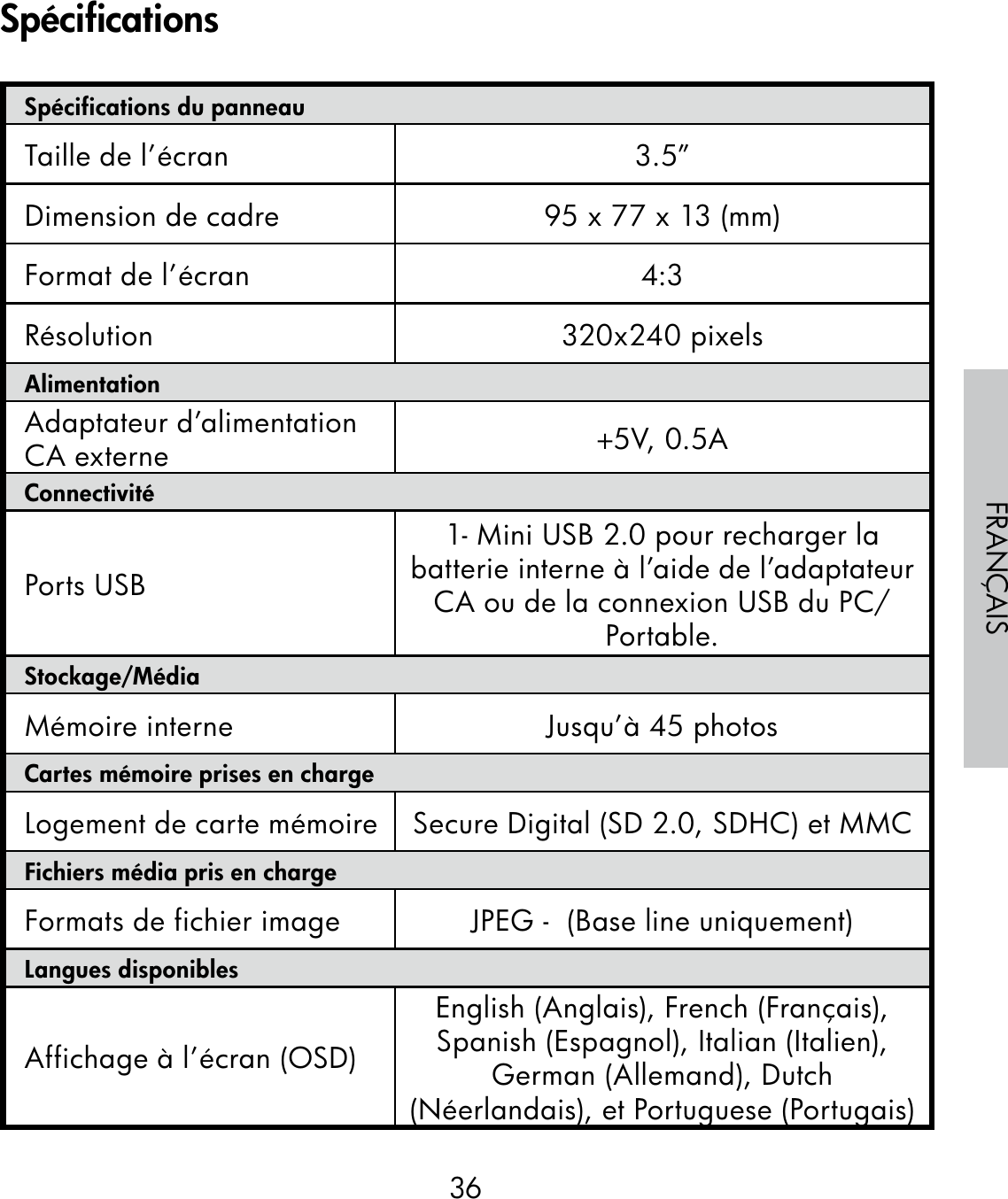 36FRANÇAISSpécifications du panneauTaille de l’écran 3.5”Dimension de cadre 95 x 77 x 13 (mm)Format de l’écran 4:3Résolution 320x240 pixelsAlimentationAdaptateur d’alimentation CA externe +5V, 0.5A ConnectivitéPorts USB1- Mini USB 2.0 pour recharger la batterie interne à l’aide de l’adaptateur CA ou de la connexion USB du PC/Portable.Stockage/MédiaMémoire interne Jusqu’à 45 photosCartes mémoire prises en chargeLogement de carte mémoire Secure Digital (SD 2.0, SDHC) et MMCFichiers média pris en chargeFormats de fichier image JPEG -  (Base line uniquement)Langues disponiblesAffichage à l’écran (OSD)English (Anglais), French (Français), Spanish (Espagnol), Italian (Italien), German (Allemand), Dutch (Néerlandais), et Portuguese (Portugais)Spécifications