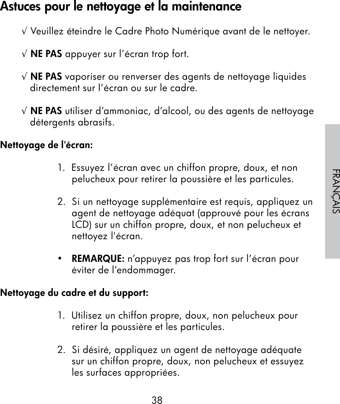 38FRANÇAIS√ Veuillez éteindre le Cadre Photo Numérique avant de le nettoyer.√ NE PAS appuyer sur l’écran trop fort.√ NE PAS vaporiser ou renverser des agents de nettoyage liquides directement sur l’écran ou sur le cadre.√ NE PAS utiliser d’ammoniac, d’alcool, ou des agents de nettoyage détergents abrasifs.Nettoyage de l&apos;écran:1.  Essuyez l’écran avec un chiffon propre, doux, et non pelucheux pour retirer la poussière et les particules.2.  Si un nettoyage supplémentaire est requis, appliquez un agent de nettoyage adéquat (approuvé pour les écrans LCD) sur un chiffon propre, doux, et non pelucheux et nettoyez l&apos;écran.•   REMARQUE: n’appuyez pas trop fort sur l’écran pour éviter de l’endommager.Nettoyage du cadre et du support:1.  Utilisez un chiffon propre, doux, non pelucheux pour retirer la poussière et les particules.2.  Si désiré, appliquez un agent de nettoyage adéquate sur un chiffon propre, doux, non pelucheux et essuyez les surfaces appropriées.Astuces pour le nettoyage et la maintenance