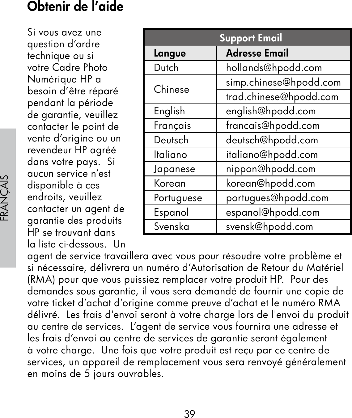39FRANÇAISSi vous avez une question d’ordre technique ou si votre Cadre Photo Numérique HP a besoin d’être réparé pendant la période de garantie, veuillez contacter le point de vente d’origine ou un revendeur HP agréé dans votre pays.  Si aucun service n’est disponible à ces endroits, veuillez contacter un agent de garantie des produits HP se trouvant dans la liste ci-dessous.  Un agent de service travaillera avec vous pour résoudre votre problème et si nécessaire, délivrera un numéro d’Autorisation de Retour du Matériel (RMA) pour que vous puissiez remplacer votre produit HP.  Pour des demandes sous garantie, il vous sera demandé de fournir une copie de votre ticket d’achat d’origine comme preuve d’achat et le numéro RMA délivré.  Les frais d&apos;envoi seront à votre charge lors de l&apos;envoi du produit au centre de services.  L’agent de service vous fournira une adresse et les frais d’envoi au centre de services de garantie seront également à votre charge.  Une fois que votre produit est reçu par ce centre de services, un appareil de remplacement vous sera renvoyé généralement en moins de 5 jours ouvrables.Support EmailLangue Adresse EmailDutch hollands@hpodd.comChinese simp.chinese@hpodd.comtrad.chinese@hpodd.comEnglish english@hpodd.comFrançais francais@hpodd.comDeutsch deutsch@hpodd.comItaliano italiano@hpodd.comJapanese nippon@hpodd.comKorean korean@hpodd.comPortuguese portugues@hpodd.comEspanol espanol@hpodd.comSvenska svensk@hpodd.comObtenir de l’aide
