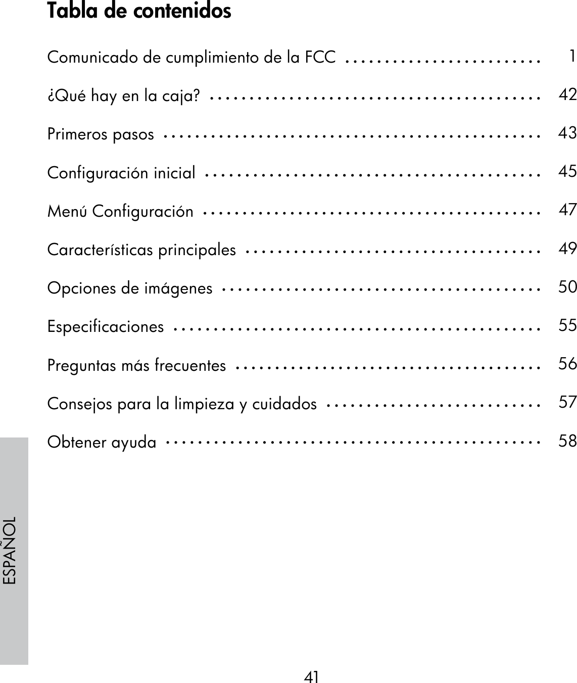 41ESPAÑOLTabla de contenidosComunicado de cumplimiento de la FCC  ¿Qué hay en la caja?  Primeros pasos  Configuración inicial  Menú Configuración  Características principales  Opciones de imágenes  Especificaciones  Preguntas más frecuentes  Consejos para la limpieza y cuidados  Obtener ayuda  142434547495055565758