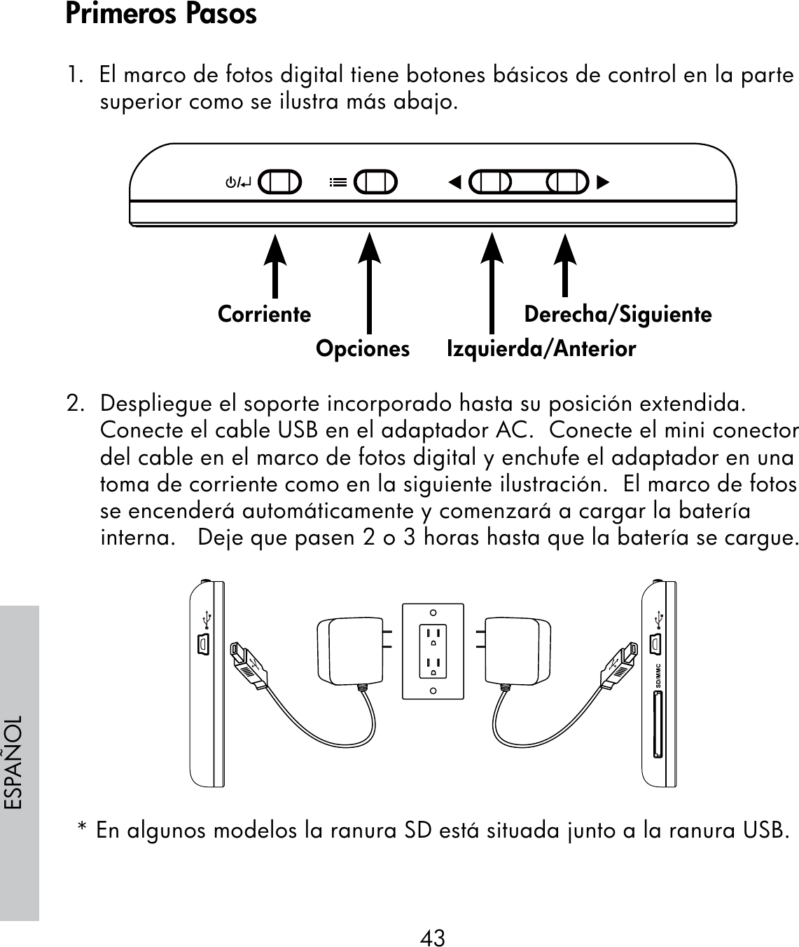 43ESPAÑOL1.  El marco de fotos digital tiene botones básicos de control en la parte superior como se ilustra más abajo.                                                              2.  Despliegue el soporte incorporado hasta su posición extendida. Conecte el cable USB en el adaptador AC.  Conecte el mini conector del cable en el marco de fotos digital y enchufe el adaptador en una toma de corriente como en la siguiente ilustración.  El marco de fotos se encenderá automáticamente y comenzará a cargar la batería interna.   Deje que pasen 2 o 3 horas hasta que la batería se cargue.* En algunos modelos la ranura SD está situada junto a la ranura USB.CorrienteOpciones Izquierda/AnteriorDerecha/SiguientePrimeros Pasos