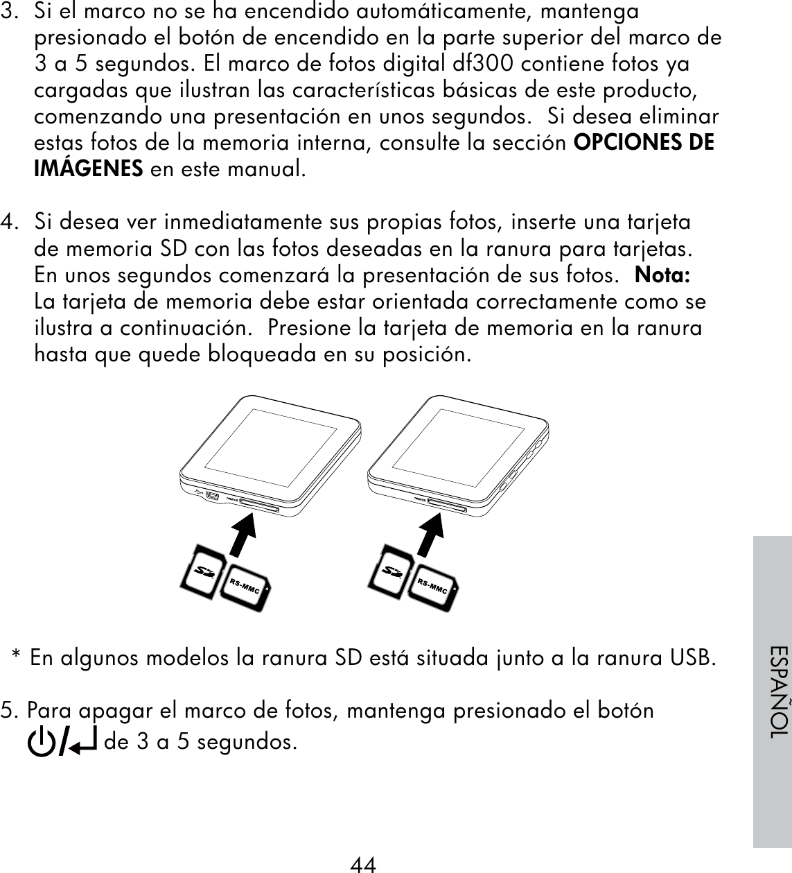 44ESPAÑOL3.  Si el marco no se ha encendido automáticamente, mantenga presionado el botón de encendido en la parte superior del marco de 3 a 5 segundos. El marco de fotos digital df300 contiene fotos ya cargadas que ilustran las características básicas de este producto, comenzando una presentación en unos segundos.  Si desea eliminar estas fotos de la memoria interna, consulte la sección OPCIONES DE IMÁGENES en este manual.4.  Si desea ver inmediatamente sus propias fotos, inserte una tarjeta de memoria SD con las fotos deseadas en la ranura para tarjetas.  En unos segundos comenzará la presentación de sus fotos.  Nota: La tarjeta de memoria debe estar orientada correctamente como se ilustra a continuación.  Presione la tarjeta de memoria en la ranura hasta que quede bloqueada en su posición.* En algunos modelos la ranura SD está situada junto a la ranura USB.5. Para apagar el marco de fotos, mantenga presionado el botón       de 3 a 5 segundos.