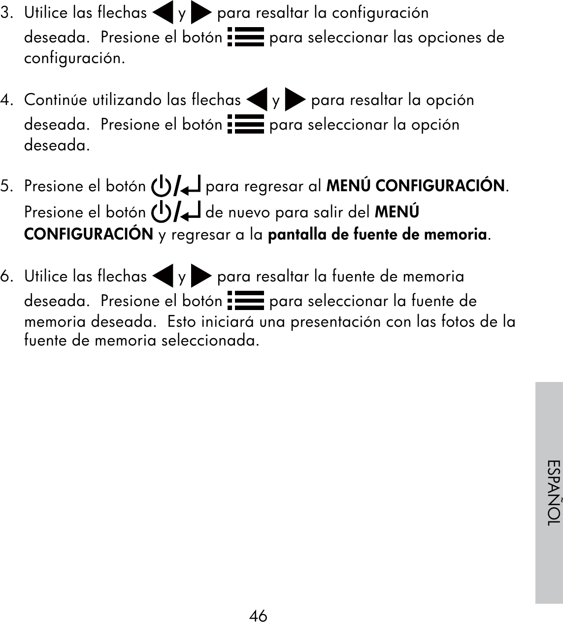 46ESPAÑOL3.  Utilice las flechas   y   para resaltar la configuración deseada.  Presione el botón   para seleccionar las opciones de configuración. 4.  Continúe utilizando las flechas   y   para resaltar la opción deseada.  Presione el botón   para seleccionar la opción deseada.5.  Presione el botón   para regresar al MENÚ CONFIGURACIÓN. Presione el botón   de nuevo para salir del MENÚ CONFIGURACIÓN y regresar a la pantalla de fuente de memoria.6.  Utilice las flechas   y   para resaltar la fuente de memoria deseada.  Presione el botón   para seleccionar la fuente de memoria deseada.  Esto iniciará una presentación con las fotos de la fuente de memoria seleccionada.