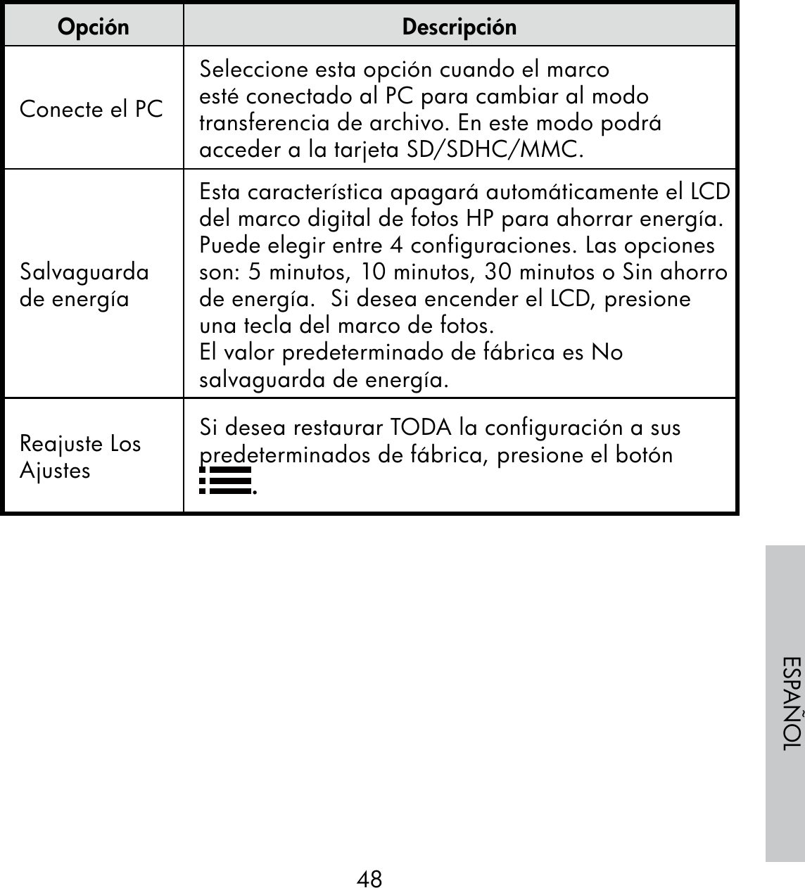 48ESPAÑOLOpción DescripciónConecte el PCSeleccione esta opción cuando el marco esté conectado al PC para cambiar al modo transferencia de archivo. En este modo podrá acceder a la tarjeta SD/SDHC/MMC.Salvaguarda de energíaEsta característica apagará automáticamente el LCD del marco digital de fotos HP para ahorrar energía. Puede elegir entre 4 configuraciones. Las opciones son: 5 minutos, 10 minutos, 30 minutos o Sin ahorro de energía.  Si desea encender el LCD, presione una tecla del marco de fotos.El valor predeterminado de fábrica es No salvaguarda de energía.Reajuste Los AjustesSi desea restaurar TODA la configuración a sus predeterminados de fábrica, presione el botón .