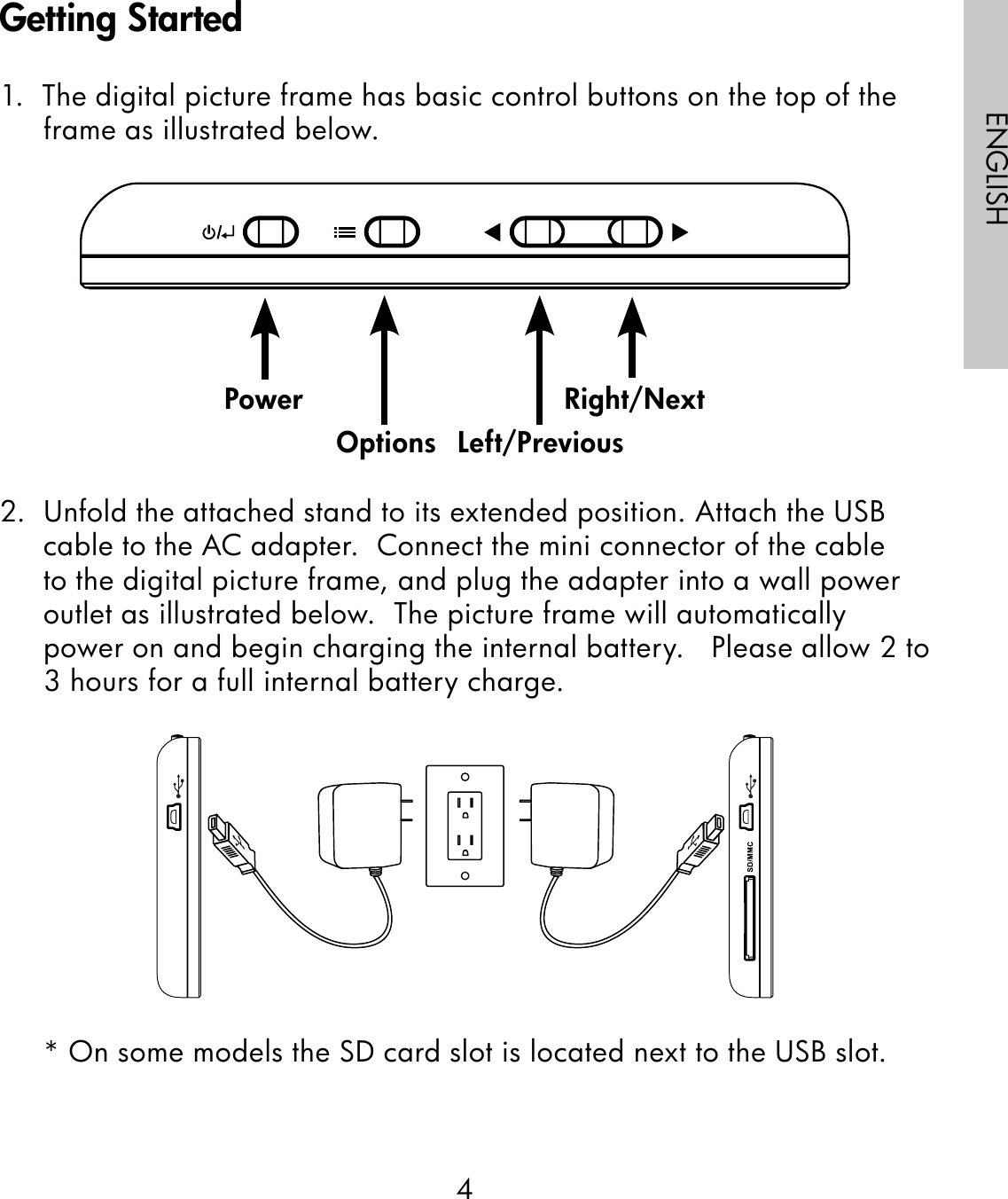 4ENGLISH1.  The digital picture frame has basic control buttons on the top of the frame as illustrated below.                                                              2.  Unfold the attached stand to its extended position. Attach the USB cable to the AC adapter.  Connect the mini connector of the cable to the digital picture frame, and plug the adapter into a wall power outlet as illustrated below.  The picture frame will automatically power on and begin charging the internal battery.   Please allow 2 to 3 hours for a full internal battery charge.* On some models the SD card slot is located next to the USB slot.PowerOptions Left/PreviousRight/NextGetting Started