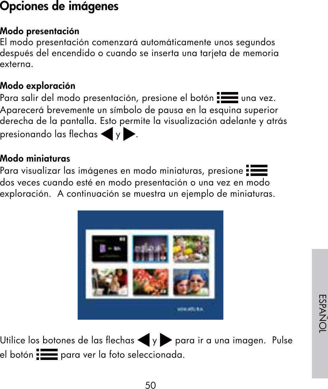 50ESPAÑOLModo presentaciónEl modo presentación comenzará automáticamente unos segundos después del encendido o cuando se inserta una tarjeta de memoria externa.Modo exploraciónPara salir del modo presentación, presione el botón   una vez.  Aparecerá brevemente un símbolo de pausa en la esquina superior derecha de la pantalla. Esto permite la visualización adelante y atrás presionando las ﬂechas   y  .Modo miniaturasPara visualizar las imágenes en modo miniaturas, presione   dos veces cuando esté en modo presentación o una vez en modo exploración.  A continuación se muestra un ejemplo de miniaturas.Utilice los botones de las ﬂechas   y   para ir a una imagen.  Pulse el botón   para ver la foto seleccionada.Opciones de imágenes