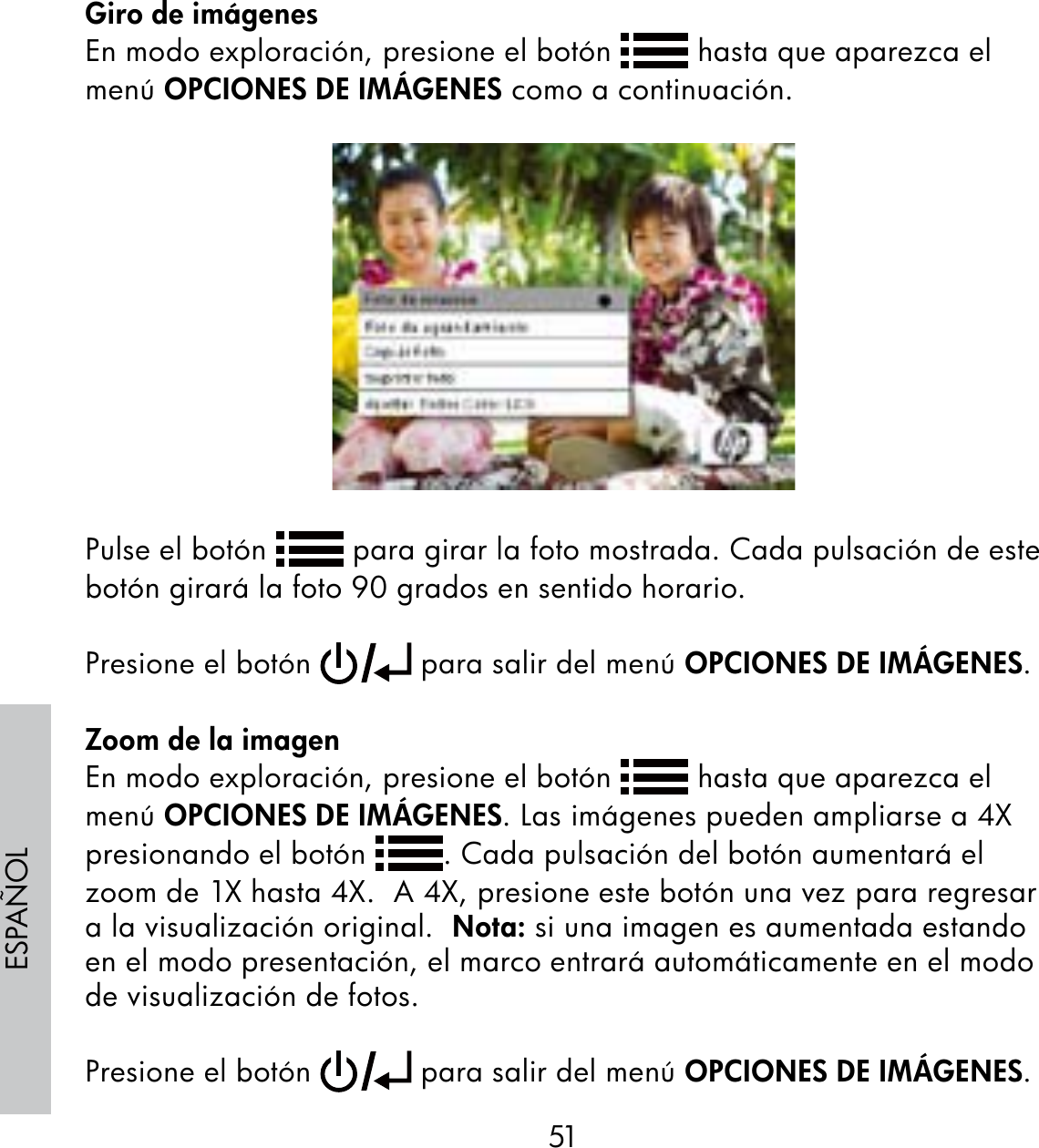51ESPAÑOLGiro de imágenesEn modo exploración, presione el botón   hasta que aparezca el menú OPCIONES DE IMÁGENES como a continuación.Pulse el botón   para girar la foto mostrada. Cada pulsación de este botón girará la foto 90 grados en sentido horario. Presione el botón   para salir del menú OPCIONES DE IMÁGENES.Zoom de la imagenEn modo exploración, presione el botón   hasta que aparezca el menú OPCIONES DE IMÁGENES. Las imágenes pueden ampliarse a 4X presionando el botón  . Cada pulsación del botón aumentará el zoom de 1X hasta 4X.  A 4X, presione este botón una vez para regresar a la visualización original.  Nota: si una imagen es aumentada estando en el modo presentación, el marco entrará automáticamente en el modo de visualización de fotos.Presione el botón   para salir del menú OPCIONES DE IMÁGENES.