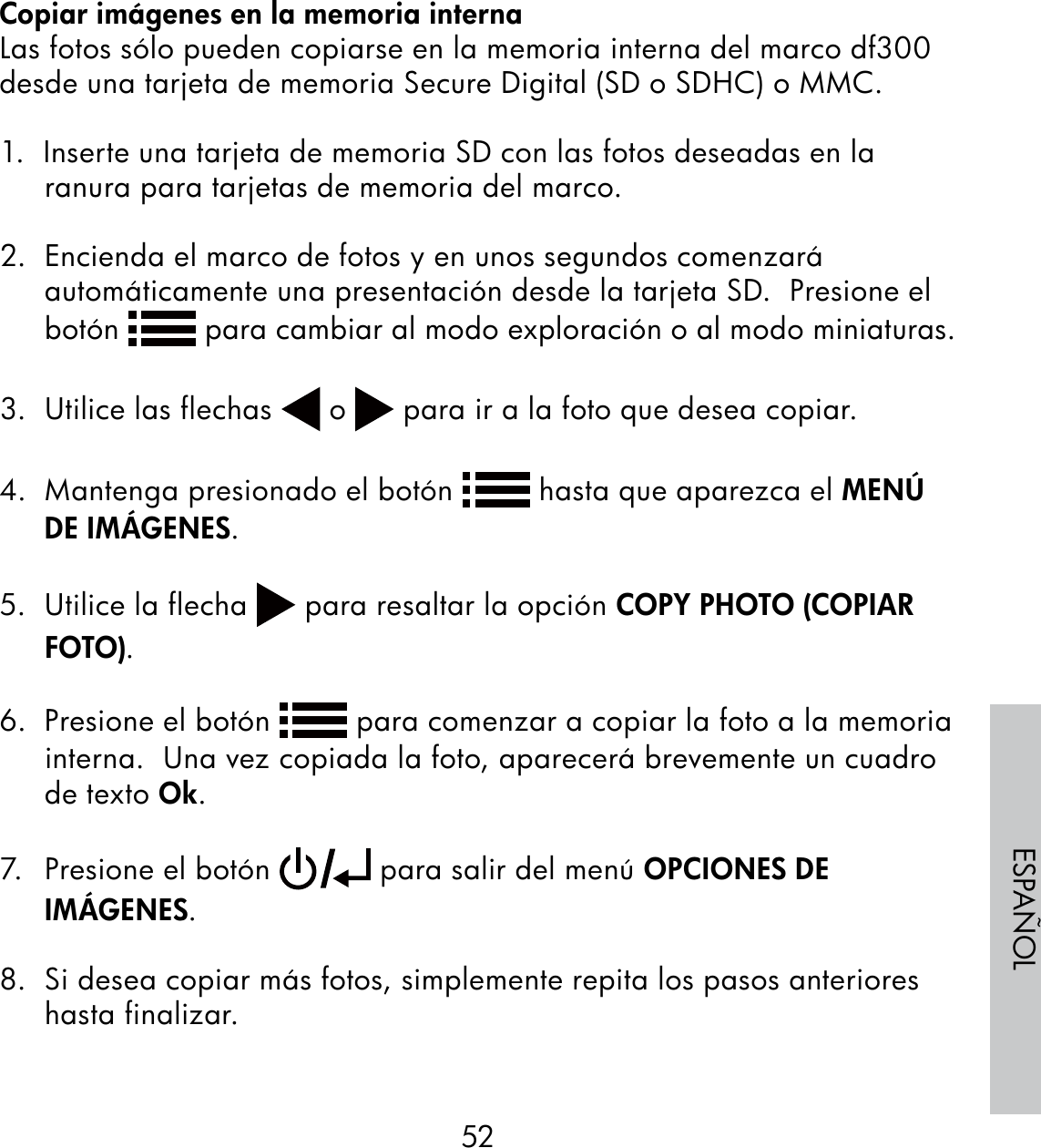 52ESPAÑOLCopiar imágenes en la memoria internaLas fotos sólo pueden copiarse en la memoria interna del marco df300 desde una tarjeta de memoria Secure Digital (SD o SDHC) o MMC.1.  Inserte una tarjeta de memoria SD con las fotos deseadas en la ranura para tarjetas de memoria del marco.2.  Encienda el marco de fotos y en unos segundos comenzará automáticamente una presentación desde la tarjeta SD.  Presione el botón   para cambiar al modo exploración o al modo miniaturas.3.  Utilice las flechas   o   para ir a la foto que desea copiar.4.  Mantenga presionado el botón   hasta que aparezca el MENÚ DE IMÁGENES.5.  Utilice la flecha   para resaltar la opción COPY PHOTO (COPIAR FOTO).6.  Presione el botón   para comenzar a copiar la foto a la memoria interna.  Una vez copiada la foto, aparecerá brevemente un cuadro de texto Ok.7.  Presione el botón   para salir del menú OPCIONES DE IMÁGENES. 8.  Si desea copiar más fotos, simplemente repita los pasos anteriores hasta finalizar.
