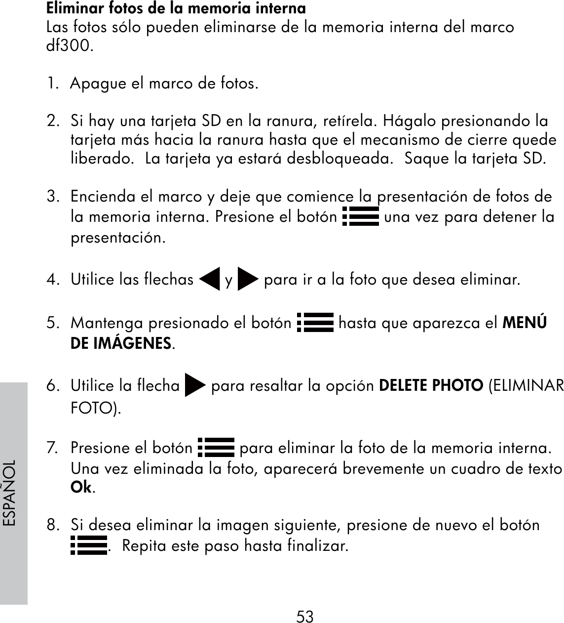 53ESPAÑOLEliminar fotos de la memoria internaLas fotos sólo pueden eliminarse de la memoria interna del marco df300.1.  Apague el marco de fotos.2.  Si hay una tarjeta SD en la ranura, retírela. Hágalo presionando la tarjeta más hacia la ranura hasta que el mecanismo de cierre quede liberado.  La tarjeta ya estará desbloqueada.  Saque la tarjeta SD.3.  Encienda el marco y deje que comience la presentación de fotos de la memoria interna. Presione el botón   una vez para detener la presentación.  4.  Utilice las flechas   y   para ir a la foto que desea eliminar.5.  Mantenga presionado el botón   hasta que aparezca el MENÚ DE IMÁGENES.6. Utilice la flecha   para resaltar la opción DELETE PHOTO (ELIMINAR FOTO).7.  Presione el botón   para eliminar la foto de la memoria interna.  Una vez eliminada la foto, aparecerá brevemente un cuadro de texto Ok.8.  Si desea eliminar la imagen siguiente, presione de nuevo el botón .  Repita este paso hasta finalizar.