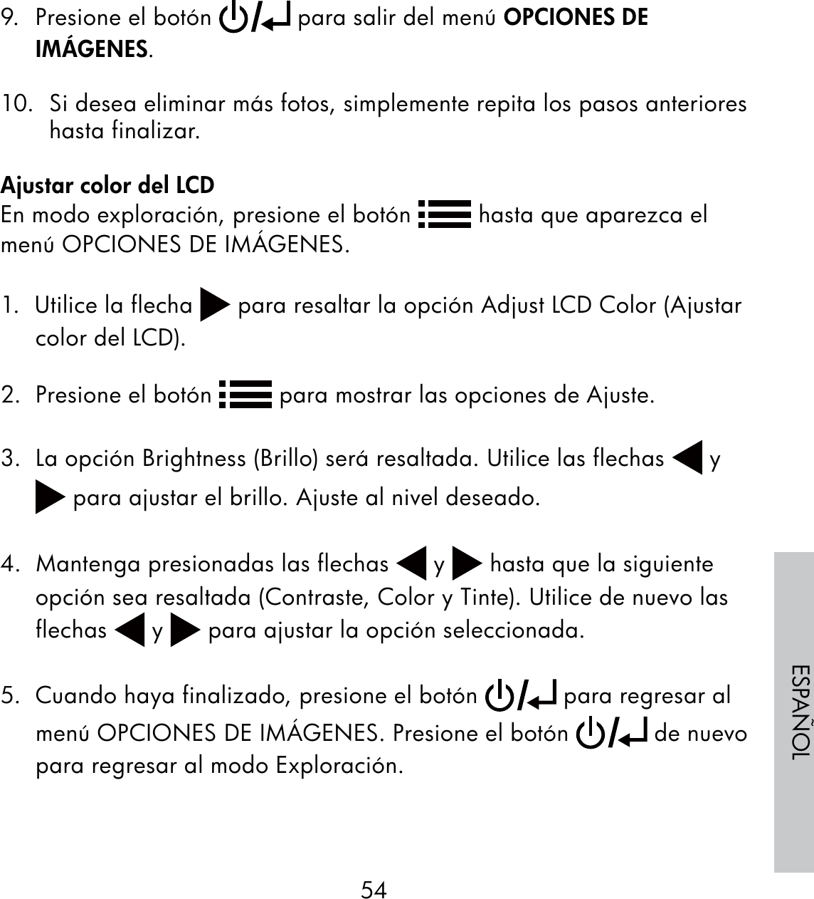 54ESPAÑOL9.  Presione el botón   para salir del menú OPCIONES DE IMÁGENES.10.  Si desea eliminar más fotos, simplemente repita los pasos anteriores hasta finalizar.Ajustar color del LCDEn modo exploración, presione el botón   hasta que aparezca el menú OPCIONES DE IMÁGENES.1.  Utilice la flecha   para resaltar la opción Adjust LCD Color (Ajustar color del LCD).2.  Presione el botón   para mostrar las opciones de Ajuste.3.  La opción Brightness (Brillo) será resaltada. Utilice las flechas   y  para ajustar el brillo. Ajuste al nivel deseado.4.  Mantenga presionadas las flechas   y   hasta que la siguiente opción sea resaltada (Contraste, Color y Tinte). Utilice de nuevo las flechas   y   para ajustar la opción seleccionada.5.  Cuando haya finalizado, presione el botón   para regresar al menú OPCIONES DE IMÁGENES. Presione el botón   de nuevo para regresar al modo Exploración.