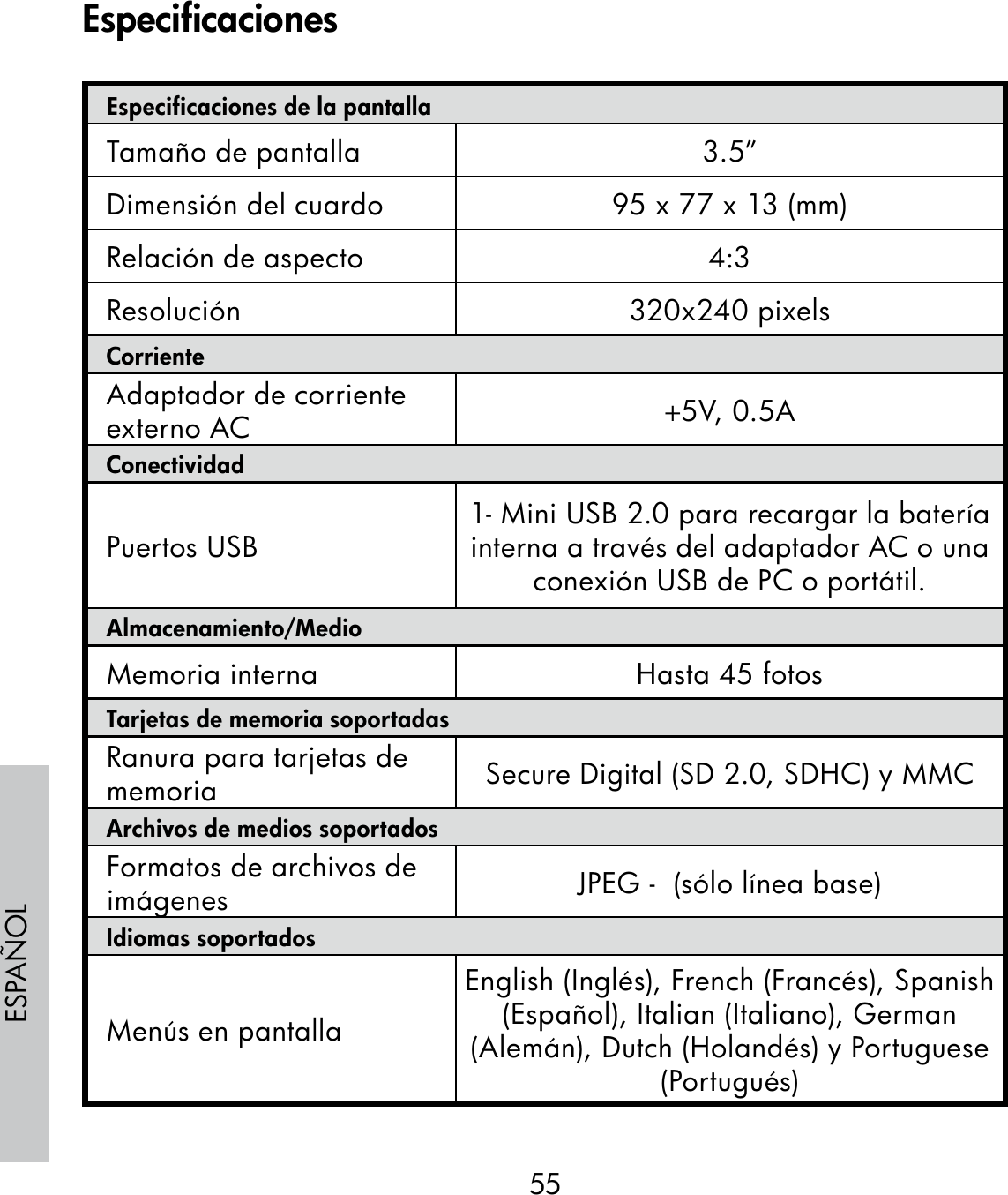 55ESPAÑOLEspecificaciones de la pantallaTamaño de pantalla 3.5”Dimensión del cuardo 95 x 77 x 13 (mm)Relación de aspecto 4:3Resolución 320x240 pixelsCorrienteAdaptador de corriente externo AC +5V, 0.5A ConectividadPuertos USB 1- Mini USB 2.0 para recargar la batería interna a través del adaptador AC o una conexión USB de PC o portátil.Almacenamiento/MedioMemoria interna Hasta 45 fotosTarjetas de memoria soportadasRanura para tarjetas de memoria Secure Digital (SD 2.0, SDHC) y MMCArchivos de medios soportadosFormatos de archivos de imágenes JPEG -  (sólo línea base)Idiomas soportadosMenús en pantallaEnglish (Inglés), French (Francés), Spanish (Español), Italian (Italiano), German (Alemán), Dutch (Holandés) y Portuguese (Portugués)Especificaciones