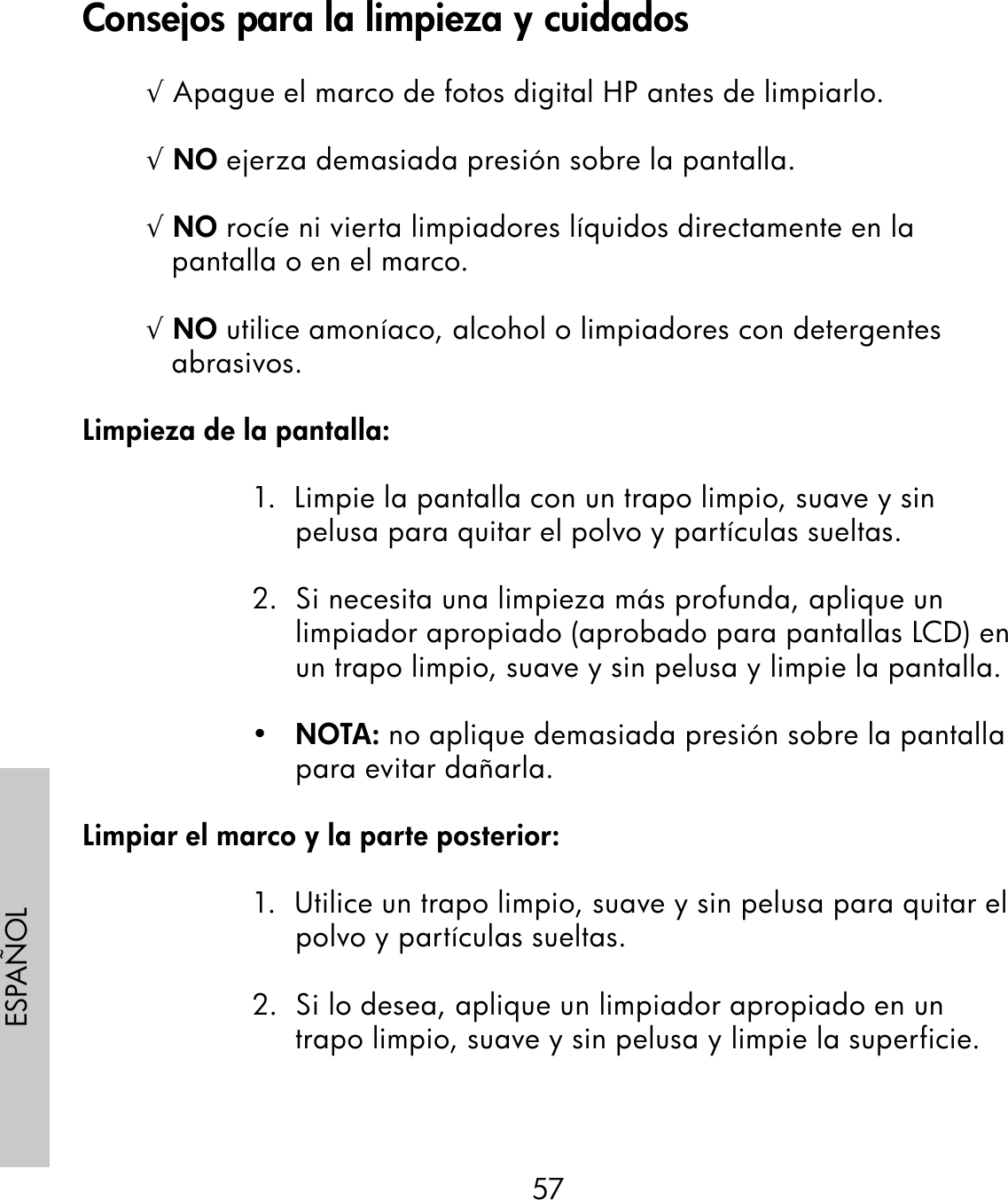 57ESPAÑOL√ Apague el marco de fotos digital HP antes de limpiarlo.√ NO ejerza demasiada presión sobre la pantalla.√ NO rocíe ni vierta limpiadores líquidos directamente en la pantalla o en el marco.√ NO utilice amoníaco, alcohol o limpiadores con detergentes abrasivos.Limpieza de la pantalla:1.  Limpie la pantalla con un trapo limpio, suave y sin pelusa para quitar el polvo y partículas sueltas.2.  Si necesita una limpieza más profunda, aplique un limpiador apropiado (aprobado para pantallas LCD) en un trapo limpio, suave y sin pelusa y limpie la pantalla.•   NOTA: no aplique demasiada presión sobre la pantalla para evitar dañarla.Limpiar el marco y la parte posterior:1.  Utilice un trapo limpio, suave y sin pelusa para quitar el polvo y partículas sueltas.2.  Si lo desea, aplique un limpiador apropiado en un trapo limpio, suave y sin pelusa y limpie la superficie.Consejos para la limpieza y cuidados