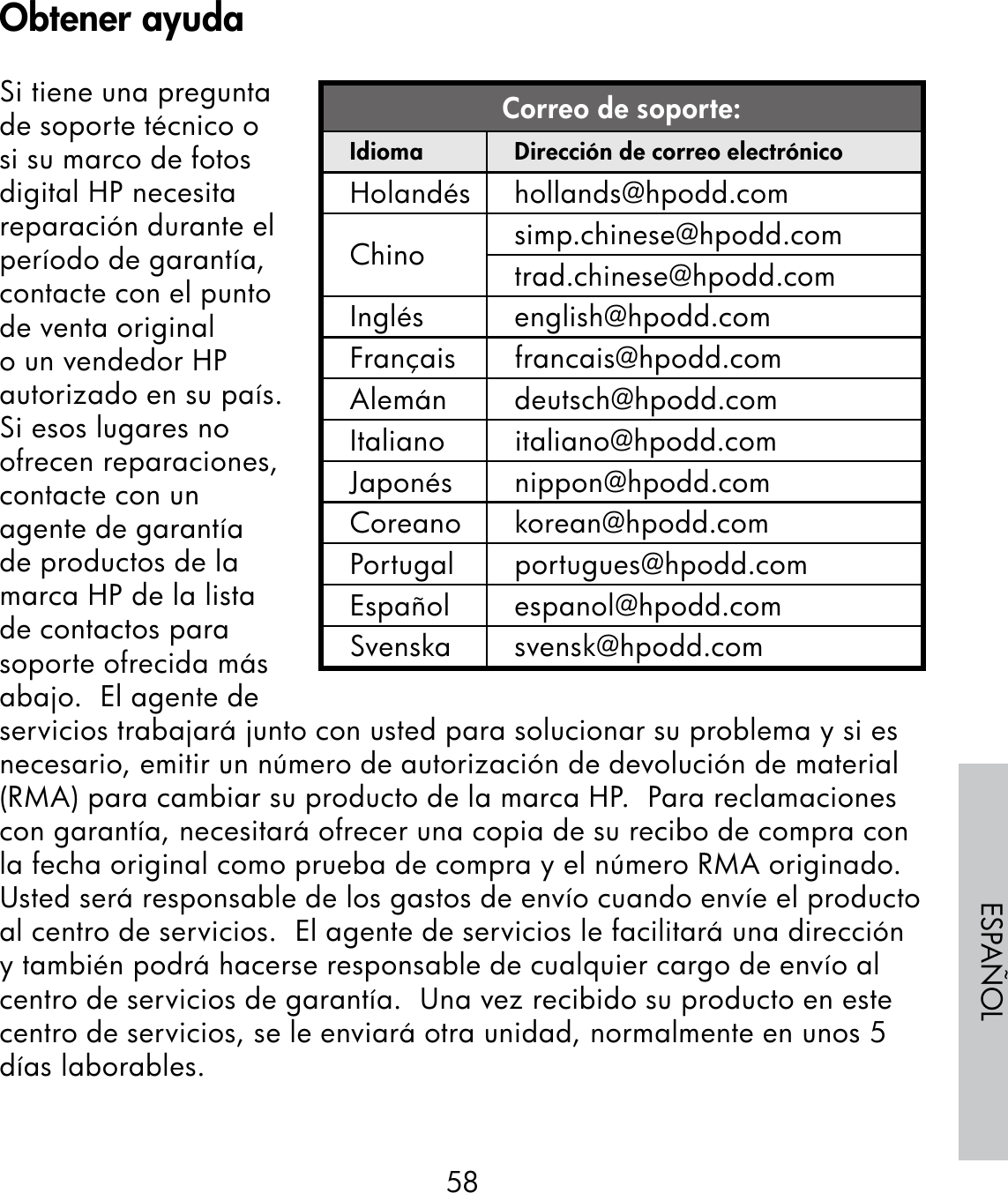 58ESPAÑOLSi tiene una pregunta de soporte técnico o si su marco de fotos digital HP necesita reparación durante el período de garantía, contacte con el punto de venta original o un vendedor HP autorizado en su país.  Si esos lugares no ofrecen reparaciones, contacte con un agente de garantía de productos de la marca HP de la lista de contactos para soporte ofrecida más abajo.  El agente de servicios trabajará junto con usted para solucionar su problema y si es necesario, emitir un número de autorización de devolución de material (RMA) para cambiar su producto de la marca HP.  Para reclamaciones con garantía, necesitará ofrecer una copia de su recibo de compra con la fecha original como prueba de compra y el número RMA originado.  Usted será responsable de los gastos de envío cuando envíe el producto al centro de servicios.  El agente de servicios le facilitará una dirección y también podrá hacerse responsable de cualquier cargo de envío al centro de servicios de garantía.  Una vez recibido su producto en este centro de servicios, se le enviará otra unidad, normalmente en unos 5 días laborables.Correo de soporte:Idioma Dirección de correo electrónicoHolandés hollands@hpodd.comChino simp.chinese@hpodd.comtrad.chinese@hpodd.comInglés english@hpodd.comFrançais francais@hpodd.comAlemán deutsch@hpodd.comItaliano italiano@hpodd.comJaponés nippon@hpodd.comCoreano korean@hpodd.comPortugal portugues@hpodd.comEspañol espanol@hpodd.comSvenska svensk@hpodd.comObtener ayuda