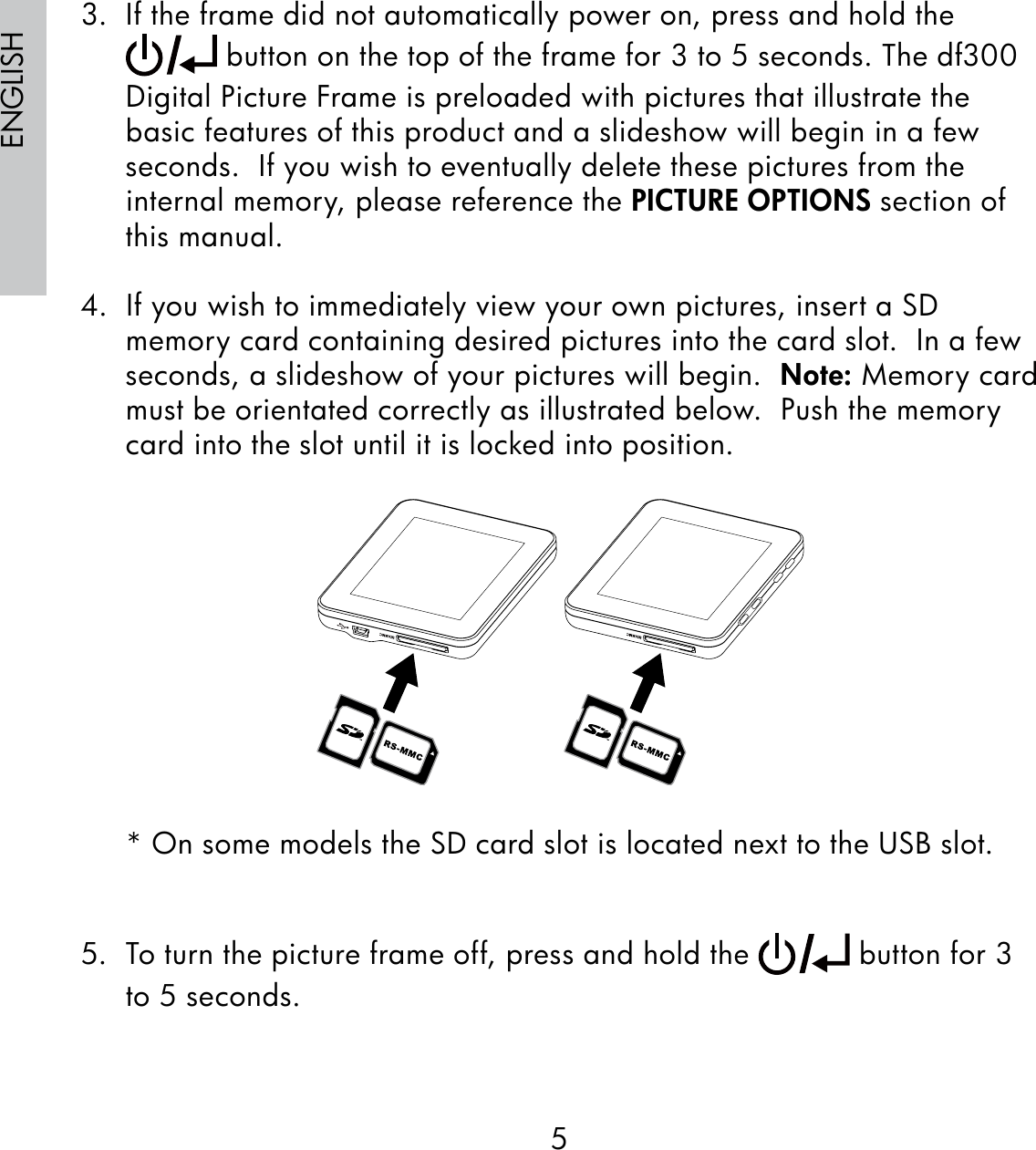 5ENGLISH3.  If the frame did not automatically power on, press and hold the  button on the top of the frame for 3 to 5 seconds. The df300 Digital Picture Frame is preloaded with pictures that illustrate the basic features of this product and a slideshow will begin in a few seconds.  If you wish to eventually delete these pictures from the internal memory, please reference the PICTURE OPTIONS section of this manual.4.  If you wish to immediately view your own pictures, insert a SD memory card containing desired pictures into the card slot.  In a few seconds, a slideshow of your pictures will begin.  Note: Memory card must be orientated correctly as illustrated below.  Push the memory card into the slot until it is locked into position.* On some models the SD card slot is located next to the USB slot.5.  To turn the picture frame off, press and hold the   button for 3 to 5 seconds.