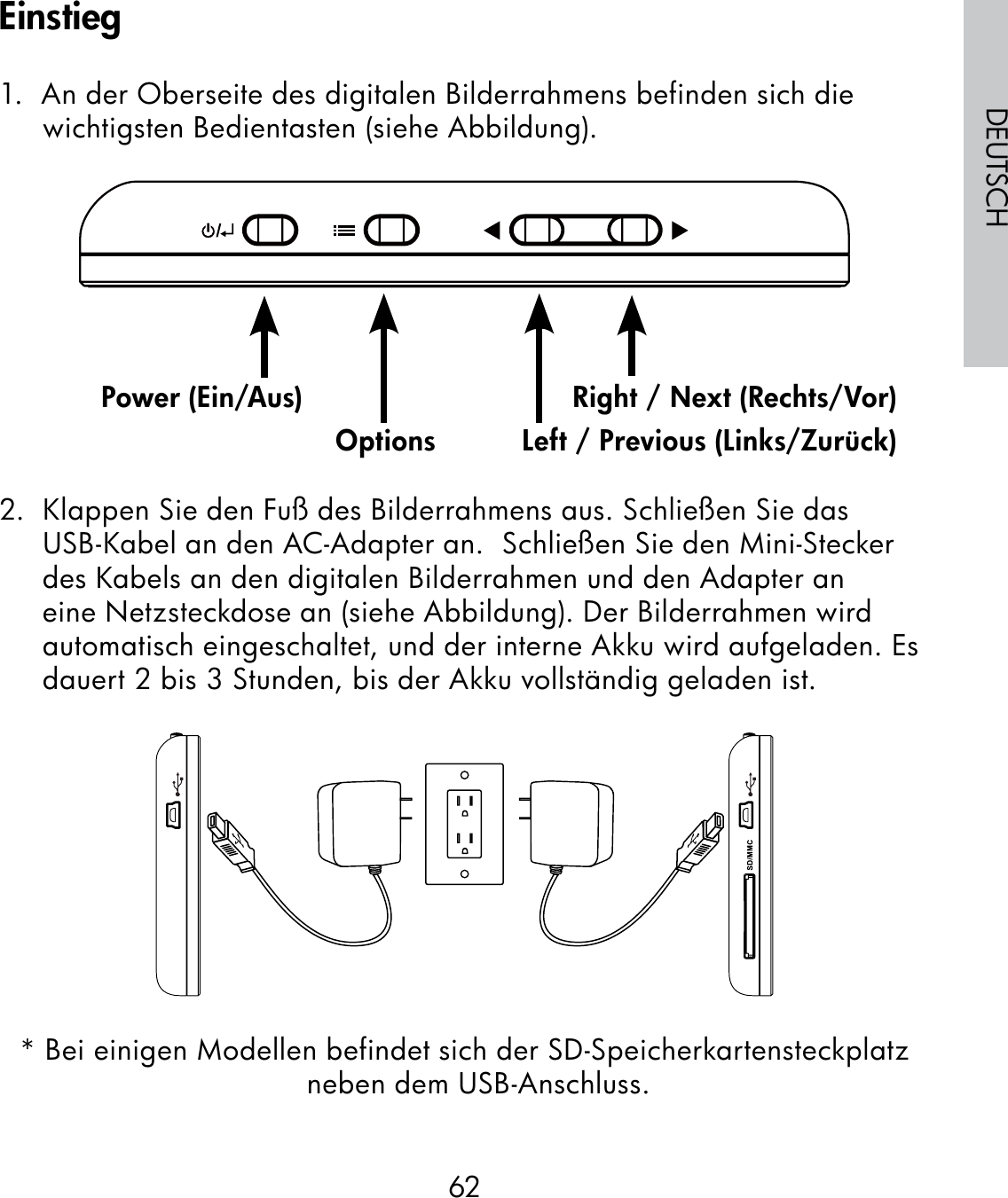62DEUTSCH1.  An der Oberseite des digitalen Bilderrahmens befinden sich die wichtigsten Bedientasten (siehe Abbildung).                                                              2.  Klappen Sie den Fuß des Bilderrahmens aus. Schließen Sie das USB-Kabel an den AC-Adapter an.  Schließen Sie den Mini-Stecker des Kabels an den digitalen Bilderrahmen und den Adapter an eine Netzsteckdose an (siehe Abbildung). Der Bilderrahmen wird automatisch eingeschaltet, und der interne Akku wird aufgeladen. Es dauert 2 bis 3 Stunden, bis der Akku vollständig geladen ist.* Bei einigen Modellen befindet sich der SD-Speicherkartensteckplatz neben dem USB-Anschluss.Power (Ein/Aus)Options Left / Previous (Links/Zurück)Right / Next (Rechts/Vor)Einstieg