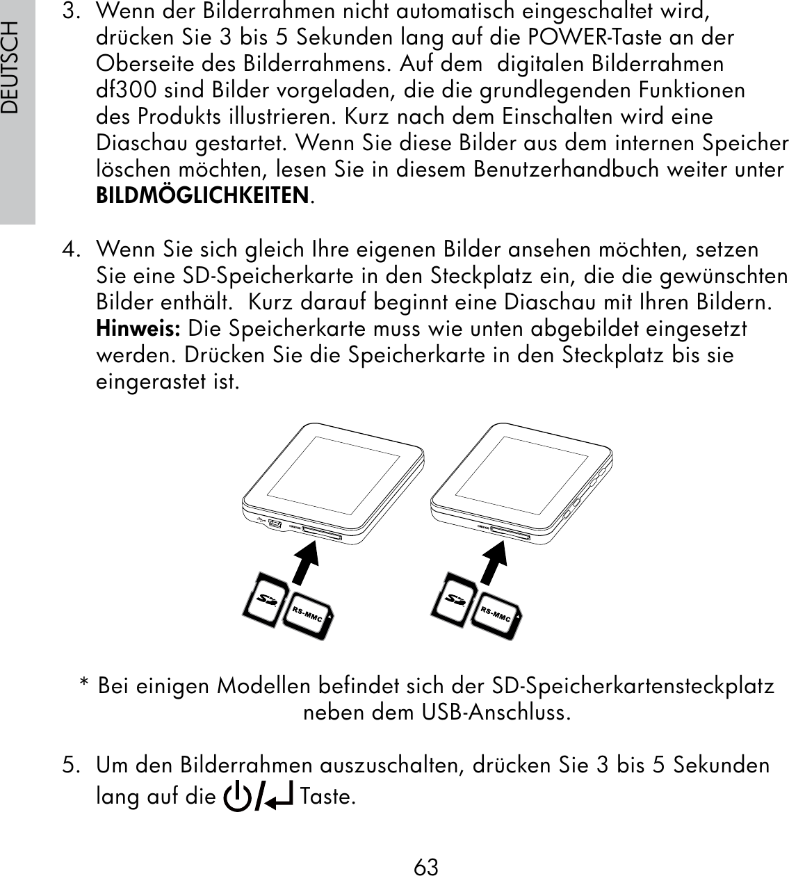 63DEUTSCH3.  Wenn der Bilderrahmen nicht automatisch eingeschaltet wird, drücken Sie 3 bis 5 Sekunden lang auf die POWER-Taste an der Oberseite des Bilderrahmens. Auf dem  digitalen Bilderrahmen df300 sind Bilder vorgeladen, die die grundlegenden Funktionen des Produkts illustrieren. Kurz nach dem Einschalten wird eine Diaschau gestartet. Wenn Sie diese Bilder aus dem internen Speicher löschen möchten, lesen Sie in diesem Benutzerhandbuch weiter unter BILDMÖGLICHKEITEN.4.  Wenn Sie sich gleich Ihre eigenen Bilder ansehen möchten, setzen Sie eine SD-Speicherkarte in den Steckplatz ein, die die gewünschten Bilder enthält.  Kurz darauf beginnt eine Diaschau mit Ihren Bildern. Hinweis: Die Speicherkarte muss wie unten abgebildet eingesetzt werden. Drücken Sie die Speicherkarte in den Steckplatz bis sie eingerastet ist.* Bei einigen Modellen befindet sich der SD-Speicherkartensteckplatz neben dem USB-Anschluss.5.  Um den Bilderrahmen auszuschalten, drücken Sie 3 bis 5 Sekunden lang auf die   Taste.