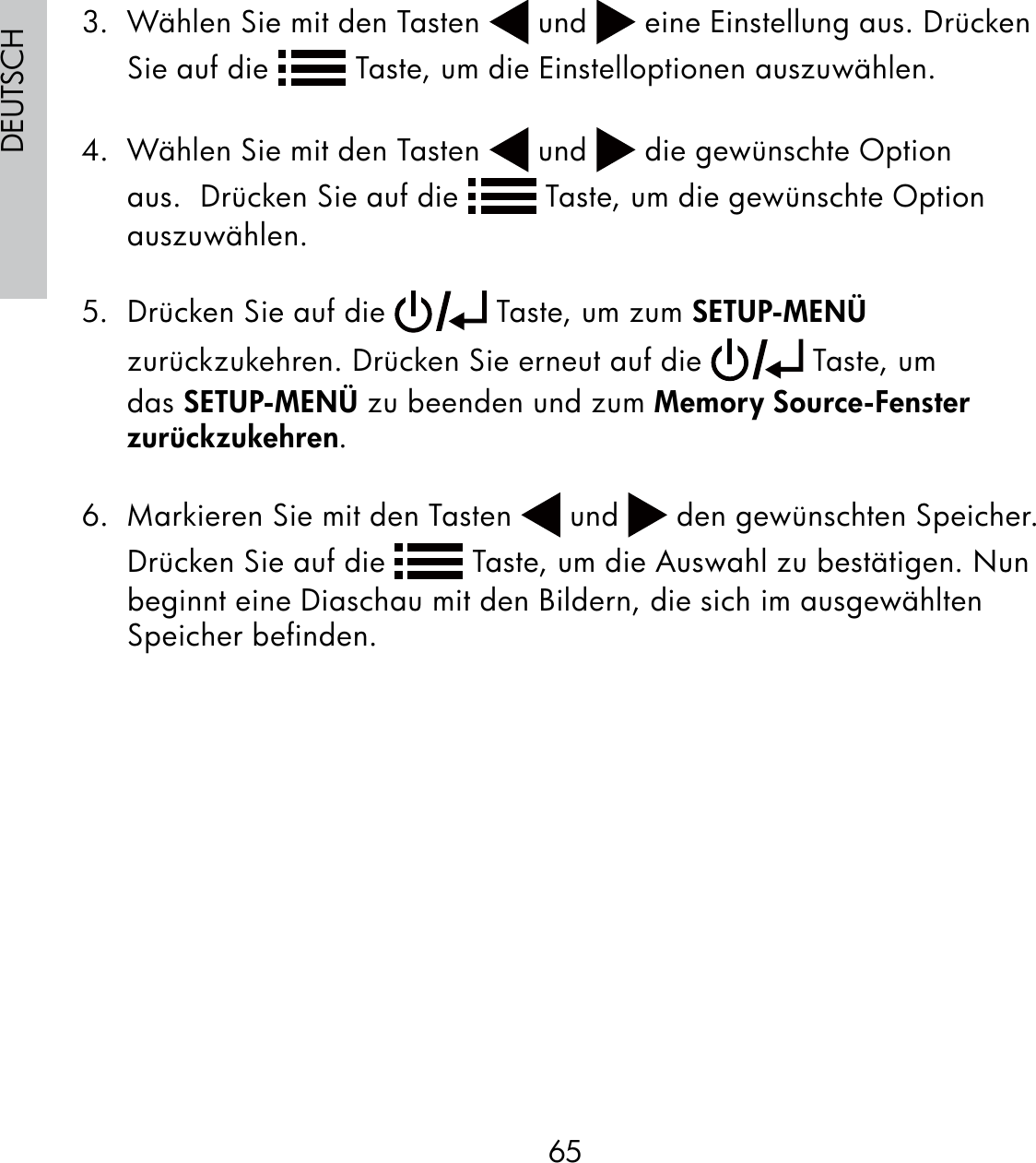 65DEUTSCH3.  Wählen Sie mit den Tasten   und   eine Einstellung aus. Drücken Sie auf die   Taste, um die Einstelloptionen auszuwählen. 4.  Wählen Sie mit den Tasten   und   die gewünschte Option aus.  Drücken Sie auf die   Taste, um die gewünschte Option auszuwählen.5.  Drücken Sie auf die   Taste, um zum SETUP-MENÜ zurückzukehren. Drücken Sie erneut auf die   Taste, um das SETUP-MENÜ zu beenden und zum Memory Source-Fenster zurückzukehren.6.  Markieren Sie mit den Tasten   und   den gewünschten Speicher.  Drücken Sie auf die   Taste, um die Auswahl zu bestätigen. Nun beginnt eine Diaschau mit den Bildern, die sich im ausgewählten Speicher befinden.