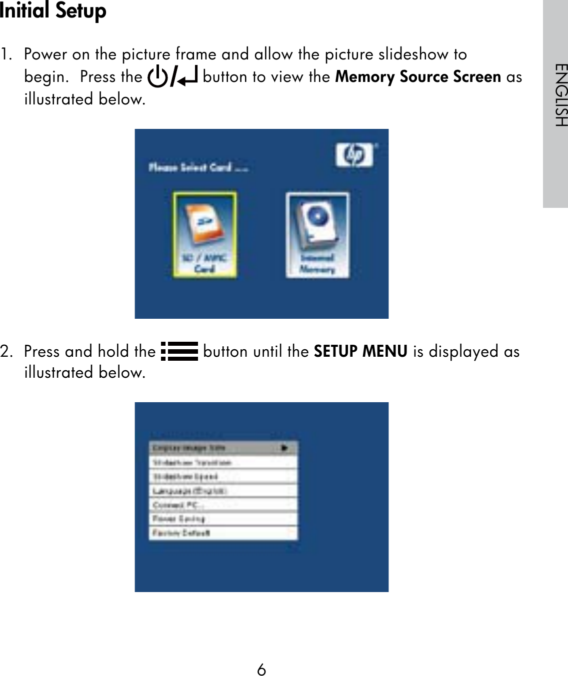 6ENGLISH1.  Power on the picture frame and allow the picture slideshow to begin.  Press the   button to view the Memory Source Screen as illustrated below.2.  Press and hold the   button until the SETUP MENU is displayed as illustrated below.Initial Setup