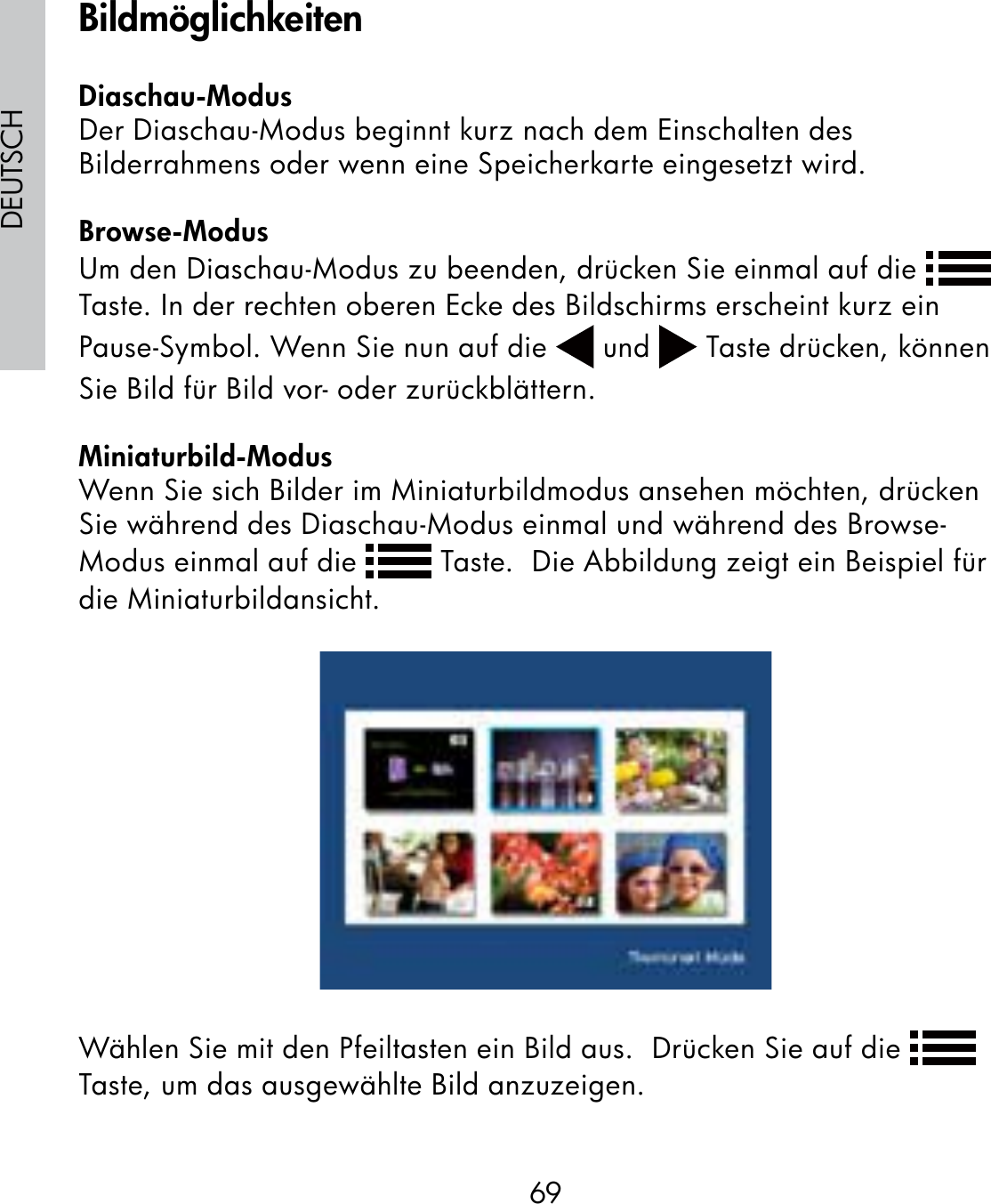 69DEUTSCHDiaschau-ModusDer Diaschau-Modus beginnt kurz nach dem Einschalten des Bilderrahmens oder wenn eine Speicherkarte eingesetzt wird.Browse-ModusUm den Diaschau-Modus zu beenden, drücken Sie einmal auf die   Taste. In der rechten oberen Ecke des Bildschirms erscheint kurz ein Pause-Symbol. Wenn Sie nun auf die   und   Taste drücken, können Sie Bild für Bild vor- oder zurückblättern.Miniaturbild-ModusWenn Sie sich Bilder im Miniaturbildmodus ansehen möchten, drücken Sie während des Diaschau-Modus einmal und während des Browse-Modus einmal auf die   Taste.  Die Abbildung zeigt ein Beispiel für die Miniaturbildansicht.Wählen Sie mit den Pfeiltasten ein Bild aus.  Drücken Sie auf die   Taste, um das ausgewählte Bild anzuzeigen.Bildmöglichkeiten